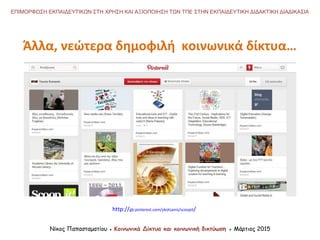 http://gb.pinterest.com/ykotsanis/scoopit/
Νίκος Παπασταματίου ● Κοινωνικά Δίκτυα και κοινωνική δικτύωση ● Μάρτιος 2015
ΕΠΙΜΟΡΦΩΣΗ ΕΚΠΑΙΔΕΥΤΙΚΩΝ ΣΤΗ ΧΡΗΣΗ ΚΑΙ ΑΞΙΟΠΟΙΗΣΗ ΤΩΝ ΤΠΕ ΣΤΗΝ ΕΚΠΑΙΔΕΥΤΙΚΗ ΔΙΔΑΚΤΙΚΗ ΔΙΑΔΙΚΑΣΙΑ
Άλλα, νεώτερα δημοφιλή κοινωνικά δίκτυα…
 
