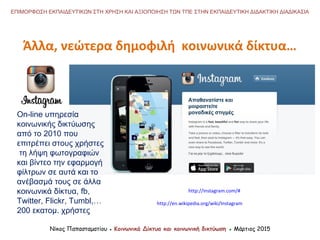 Νίκος Παπασταματίου ● Κοινωνικά Δίκτυα και κοινωνική δικτύωση ● Μάρτιος 2015
ΕΠΙΜΟΡΦΩΣΗ ΕΚΠΑΙΔΕΥΤΙΚΩΝ ΣΤΗ ΧΡΗΣΗ ΚΑΙ ΑΞΙΟΠΟΙΗΣΗ ΤΩΝ ΤΠΕ ΣΤΗΝ ΕΚΠΑΙΔΕΥΤΙΚΗ ΔΙΔΑΚΤΙΚΗ ΔΙΑΔΙΚΑΣΙΑ
Άλλα, νεώτερα δημοφιλή κοινωνικά δίκτυα…
http://instagram.com/#
On-line υπηρεσία
κοινωνικής δικτύωσης
από το 2010 που
επιτρέπει στους χρήστες
τη λήψη φωτογραφιών
και βίντεο την εφαρμογή
φίλτρων σε αυτά και το
ανέβασμά τους σε άλλα
κοινωνικά δίκτυα, fb,
Twitter, Flickr, Tumbl,…
200 εκατομ. χρήστες
http://en.wikipedia.org/wiki/Instagram
 