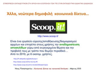 Άλλα, νεώτερα δημοφιλή κοινωνικά δίκτυα…
Νίκος Παπασταματίου ● Κοινωνικά Δίκτυα και κοινωνική δικτύωση ● Μάρτιος 2015
ΕΠΙΜΟΡΦΩΣΗ ΕΚΠΑΙΔΕΥΤΙΚΩΝ ΣΤΗ ΧΡΗΣΗ ΚΑΙ ΑΞΙΟΠΟΙΗΣΗ ΤΩΝ ΤΠΕ ΣΤΗΝ ΕΚΠΑΙΔΕΥΤΙΚΗ ΔΙΔΑΚΤΙΚΗ ΔΙΑΔΙΚΑΣΙΑ
http://www.scoop.it/u/chris-terzidis/followed-topics
Είναι ένα εργαλείο εύρεσης/αποθήκευσης/διαμοιρασμού
αρχείων και επιτρέπει στους χρήστες την αναδημοσίευση
ιστοσελίδων γύρω από συγκεκριμένα θέματα και την
προβολή τους με τρόπο που θυμίζει περιοδικό…
Από το 2010, με 6 εκατομ. χρήστες.
http://www.scoop.it/t/ta-nea-toy-lfh
http://www.scoop.it/
http://fr.wikipedia.org/wiki/Scoop.it
 