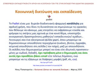 Νίκος Παπασταματίου ● Κοινωνικά Δίκτυα και κοινωνική δικτύωση ● Μάρτιος 2015
ΕΠΙΜΟΡΦΩΣΗ ΕΚΠΑΙΔΕΥΤΙΚΩΝ ΣΤΗ ΧΡΗΣΗ ΚΑΙ ΑΞΙΟΠΟΙΗΣΗ ΤΩΝ ΤΠΕ ΣΤΗΝ ΕΚΠΑΙΔΕΥΤΙΚΗ ΔΙΔΑΚΤΙΚΗ ΔΙΑΔΙΚΑΣΙΑ
Κοινωνική δικτύωση και εκπαίδευση
Το Padlet είναι μια δωρεάν διαδικτυακή εφαρμογή κατάλληλη για
σχολική χρήση, που δίνει τη δυνατότητα να σημειώνουμε τις εργασίες
που θέλουμε να κάνουμε, μας επιτρέπει να εκφράσουμε εύκολα και
γρήγορα τις σκέψεις μας σχετικά με ένα κοινό θέμα, υποστηρίζει
συνεργατικές δραστηριότητες μαθητών/ εκπαιδευτικών/ ομάδων…
Λειτουργεί σαν ένα ηλεκτρονικό φύλλο χαρτί, όπου μπορούμε να
δημοσιεύσουμε οποιοδήποτε περιεχόμενο (εικόνες, βίντεο, έγγραφα,
κείμενα) οπουδήποτε στη σελίδα ( τον τοίχο), μαζί με οποιονδήποτε.
Οι σελίδες που δημιουργούμε μπορεί να είναι είτε ιδιωτικές προστατευ-
μένες με κωδικό, δηλαδή, έχει πρόσβαση μόνο ο δημιουργός και όσοι
αυτός έχει προσθέσει βάσει email είτε τελείως δημόσιες, ενώ
μπορούμε να τις εξάγουμε σε διάφορες μορφές (pdf, xls, csv).
http://goo.gl/77La2R
http://www.youtube.com/watch?v=UuzciL8qCYM
 