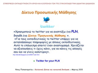 «Χρησιμοποιώ το twitter για να αναπτύξω ένα PLN,
δηλαδή ένα Δίκτυο Προσωπικής Μάθησης ».
«Για τους εκπαιδευτικούς το twitter υπάρχει για να
ανταλλάσσουμε πληροφορίες με άλλους εκπαιδευτικούς.
Αυτό το επάγγελμα απαιτεί έναν αναστοχασμό. Χρειάζεται
να αξιολογήσεις τι έχεις κάνει, για να κάνεις τις αλλαγές
σου και να γίνεις καλύτερος».
Νίκος Παπασταματίου ● Κοινωνικά Δίκτυα και κοινωνική δικτύωση ● Μάρτιος 2015
ΕΠΙΜΟΡΦΩΣΗ ΕΚΠΑΙΔΕΥΤΙΚΩΝ ΣΤΗ ΧΡΗΣΗ ΚΑΙ ΑΞΙΟΠΟΙΗΣΗ ΤΩΝ ΤΠΕ ΣΤΗΝ ΕΚΠΑΙΔΕΥΤΙΚΗ ΔΙΔΑΚΤΙΚΗ ΔΙΑΔΙΚΑΣΙΑ
Twitter for your PLN
http://elenelli.blogspot.com/2009/11/pln.html
Δίκτυο Προσωπικής Μάθησης
 