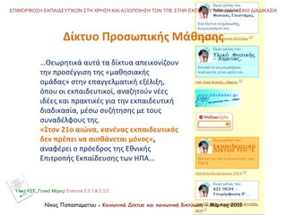 Νίκος Παπασταματίου ● Κοινωνικά Δίκτυα και κοινωνική δικτύωση ● Μάρτιος 2015
ΕΠΙΜΟΡΦΩΣΗ ΕΚΠΑΙΔΕΥΤΙΚΩΝ ΣΤΗ ΧΡΗΣΗ ΚΑΙ ΑΞΙΟΠΟΙΗΣΗ ΤΩΝ ΤΠΕ ΣΤΗΝ ΕΚΠΑΙΔΕΥΤΙΚΗ ΔΙΔΑΚΤΙΚΗ ΔΙΑΔΙΚΑΣΙΑ
…Θεωρητικά αυτά τα δίκτυα απεικονίζουν
την προσέγγιση της «μαθησιακής
ομάδας» στην επαγγελματική εξέλιξη,
όπου οι εκπαιδευτικοί, αναζητούν νέες
ιδέες και πρακτικές για την εκπαιδευτική
διαδικασία, μέσω συζήτησης με τους
συναδέλφους της.
«Στον 21ο αιώνα, κανένας εκπαιδευτικός
δεν πρέπει να αισθάνεται μόνος»,
αναφέρει ο πρόεδρος της Εθνικής
Επιτροπής Εκπαίδευσης των ΗΠΑ...
Δίκτυο Προσωπικής Μάθησης
Υλικό ΚΣΕ_Γενικό Μέρος/ Ενότητα 2.3.1 & 2.3.2
 