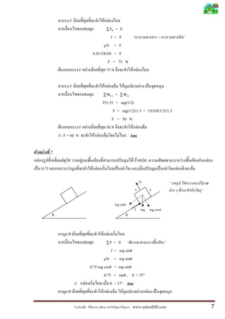 F F                 F F
                                                         = 0
                                                       f= F                                    =               F
                                                   µN = F
                                            0.5(15)(10) = F
                                                     F = 75 N
               F                    F F     F       75 N      F F

                              F F                 F F    F F           F
                                                         =
                                                  F(1.5) = mg(1/2)
                                                        F = mg(1/2)/1.5 = 15(10)(1/2)/1.5
                                                       F = 50 N
                   F                F F     F       50 N          F F F
                       F = 60 N               F F F        F    Ans

    F      7
F                                    F                                       F F       .                           F           F
    0.75                  F                 F F                      F                             F       F               F

                                                                                   N                                   F
                                                                              a            a           F

                                                            mg sinθ
                                                                              f mg mg cosθ
           θ                                                             θ




                         θ      F                 F F
                                                         = 0
                                                       f = mg sinθ
                                                   µN = mg sinθ
                                           0.75 mg cosθ = mg sinθ
                                                   0.75 = tanθ , θ = 37°
                                         F             θ = 37° Ans

                         θ      F                 F F F F            F F

                                                        F        F           www.schoolDD.com                                      7
 