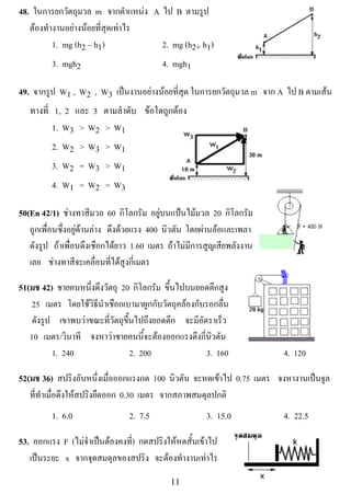 48. ในการยกวตถมวล m จากตําแหนง A ไป B ตามรูป
              ั ุ
   ตองทํางานอยางนอยที่สุดเทาไร
! ! ! 1. mg (h2 – h1)              2. mg (h2+ h1)
         3. mgh2                          4. mgh1

49. จากรูป W1 , W2 , W3 เปนงานอยางนอยที่สุด ในการยกวตถมวล m จาก A ไป B ตามเสน
                                                       ั ุ
   ทางที่ 1, 2 และ 3 ตามลําดับ ขอใดถูกตอง
          1. W3 > W2 > W1
         2. W2 > W3 > W1
         3. W2 = W3 > W1
         4. W1 = W2 = W3                                                !


50(En 42/1) ชางทาสีมวล 60 กโลกรม อยบนแปนไมมวล 20 กโลกรม
                                   ิ ั ู                    ิ ั
   ถูกเพื่อนซึ่งอยูดานลาง ดึงดวยแรง 400 นวตน โดยผานลอและเพลา
                                             ิ ั
   ดังรูป ถาเพื่อนดึงเชือกไดยาว 1.60 เมตร ถาไมมีการสูญเสียพลังงาน
                                                                                      !
   เลย ชางทาสีจะเคลื่อนที่ไดสูงกี่เมตร

51(มช 42) ชายคนหนึ่งดึงวัตถุ 20 กโลกรม ขนไปบนยอดตกสง
                                   ิ ั ้ึ              ึ ู
   25 เมตร โดยใชวิธีนําเชือกเบามาผูกกับวัตถุคลองกับรอกลื่น
   ดังรูป เขาพบวาขณะที่วัตถุขึ้นไปถึงยอดตึก จะมีอัตราเร็ว
   10 เมตร/วินาที จงหาวาชายคนนี้จะตองออกแรงดึงกี่นิวตัน
         1. 240                 2. 200               3. 160                 4. 120

52(มช 36) สปริงอันหนึ่งเมื่อออกแรงกด 100 นวตน จะหดเขาไป 0.75 เมตร จงหางานเปนจล
                                              ิ ั                          ู
   ที่ทําเมื่อดึงใหสปริงยืดออก 0.30 เมตร จากสภาพสมดุลปกติ
         1. 6.0                 2. 7.5                 3. 15.0              4. 22.5

53. ออกแรง F (ไมจําเปนตองคงที) กดสปรงใหหดสนเขาไป
                                ่      ิ  ้ั 
   เปนระยะ x จากจุดสมดุลของสปริง จะตองทํางานเทาไร
     
!                                           ""!
 