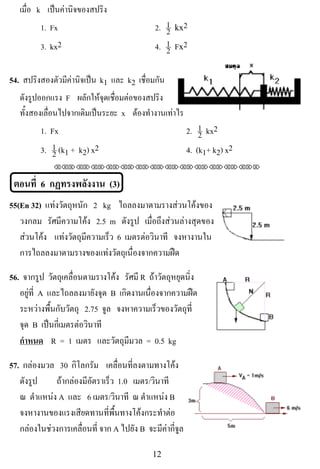 เมื่อ k เปนคานจของสปรง
                 ิ      ิ
           1. Fx                              2. 1 !,-2
                                                 2
           3. kx2                             4. 1 !F-2
                                                 2

54. สปริงสองตัวมีคานิจเปน k1 และ k2 เชื่อมกัน
     ดังรูปออกแรง F ผลักใหจุดเชื่อมตอของสปริง
                                                                               !
     ทั้งสองเลื่อนไปจากเดิมเปนระยะ x ตองทํางานเทาไร
           1. Fx                                          2. 1 kx2
                                                              2
           3. 1 (k1 + k2) x2
              2                                           4. (k1+ k2) x2
               !!"!"!"!"!"!"!"!"!"!"!"!"!""


    ตอนที่ 6 กฏทรงพลังงาน (3)
55(En 32) แทงวตถหนก 2 kg ไถลลงมาตามรางสวนโคงของ
              ั ุ ั
   วงกลม รศมความโคง 2.5 m ดังรูป เมื่อถึงสวนลางสุดของ
            ั ี         
   สวนโคง แทงวตถมความเรว 6 เมตรตอวนาที จงหางานใน
                 ั ุ ี   ็            ิ
   การไถลลงมาตามรางของแทงวัตถุเนื่องจากความฝด

56. จากรูป วตถเุ คลอนตามรางโคง รศมี R ถาวัตถุหยุดนิ่ง
              ั     ่ื           ั
   อยูที่ A และไถลลงมายังจุด B เกดงานเนองจากความฝด
                                  ิ     ่ื             
   ระหวางพื้นกับวัตถุ 2.75 จล จงหาความเร็วของวัตถุท่ี
                              ู
   จด B เปนกีเ่ มตรตอวินาที
    ุ                                                                      !
   กําหนด R = 1 เมตร และวัตถุมีมวล = 0.5 kg

57. กลองมวล 30 กิโลกรัม เคลื่อนที่ลงตามทางโคง
   ดังรูป    ถากลองมีอัตราเร็ว 1.0 เมตร/วินาที
   ณ ตําแหนง A และ 6 เมตร/วินาที ณ ตําแหนง B
   จงหางานของแรงเสียดทานที่พื้นทางโคงกระทําตอ
   กลองในชวงการเคลื่อนที่ จาก A ไปยัง B จะมีคากี่จูล

!                                            "#!
 