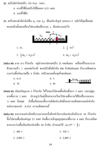 22. สปริงมีคานิจสปริง 150 N/m จงหา
         ก. แรงทใชดงสปรงใหยดออก 0.25 เมตร
                  ่ี  ึ   ิ ื
         ข. งานที่ใชดึง

23. สปรงสองตวมคานจเปน k1 และ k2 เชอมกน ดังรูป ออกแรง F ผลกใหจดเชอมตอ
       ิ       ั ี ิ                   ่ื ั                ั  ุ ่ื 
   ของสปริงทั้งสองเลื่อนไปจากเดิมเปนระยะ x ตองทํางานเทาไร



                                                            !
            1. Fx                                      2. 1 Fx2
                                                          2
            3. 1 (k1 + k2) x2
               2                                       4. (k1 + k2) x2

24(En 30) มวล 4.4 กิโลกรัม อยูหางจากปลายสปริง 25 เซนตเิ มตร เคลอนทในแนวราบ
                                                                   ่ื ่ี
   ดวยความเร็ว 1 เมตรตอวนาที ชนสปริงซึ่งมีคานิจ 800 นิวตันตอเมตร ถาแรงเสียดทาน
                          ิ
   ระหวางพื้นกับมวลเปน 4 นิวตัน สปริงจะหดสั้นสุดกี่เซนติเมตร
         ก. 0.15                         ข. 5
         ค. 30                           ง. 80

25(มช 42) ปลอยวัตถุมวล 5 กิโลกรัม ใหไถลลงไปตามพื้นเอียงซึ่งยาว 5 เมตร และอยูสูง
   จากพื้นราบ 3 เมตร ปรากฏวาวัตถุนี้ยังสามารถไถลไปตามพื้นราบไดอีกเปนระยะทาง
   11 เมตร จึงหยุด ถาพื้นเอียงและพื้นราบมีสัมประสิทธิ์ของความเสียดทานจลนเทากัน
   จงคานวณหาคา ส.ป.ส. ความเสียดทานนี้
      ํ        

26(En 36) จงหางานอยางนอยทกรรมกรคนหนงตองทาในการดันกลองสนคามวล 50 กโลกรม
                        ่ี               ่ึ  ํ              ิ              ิ ั
   ขึ้นไปตามพื้นเอียงทํามุม 53 องศา กับพื้นราบถึงจุดสูงสุดจากพื้นราบ 4 เมตร ถาแรงเสียด
   ทานระหวางพื้นเอียงกับกลองเปน 80 นิวตัน (กําหนดให sin 53o = 4 )5
         1. 400 J                                    2. 520 J
         3. 2,000 J                                 4. 2,400 J
!                                         "*!
 