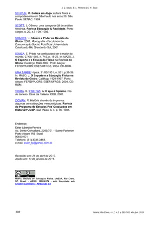 J. Z. Mazo, E. L. Pereira & C. F. Silva

SCHPUN, M. Beleza em Jogo: cultura física e
comportamento em São Paulo nos anos 20. São
Paulo: SENAC, 1999.

SCOTT, J. Gênero: uma categoria útil de análise
histórica. Revista Educação & Realidade, Porto
Alegre, n. 20, p.71-99, 1995.

SOARES, L. Gênero e Poder na Revista do
Globo. 2001. Monografia - Faculdade de
Comunicação Social, Pontifícia Universidade
Católica do Rio Grande do Sul, 2001.

SOUZA, E. Prado na corrida para ser o maior do
mundo. 27/06/1959, n. 745, p. 18-23. In: MAZO, J.
O Esporte e a Educação Física na Revista do
Globo: Catálogo 1929-1967. Porto Alegre:
FEFID/PUCRS: ESEF/UFRGS, 2004. CD-ROM.

UMA TARDE Hípica. 31/03/1951, n. 531, p.38-39.
In: MAZO, J. O Esporte e a Educação Física na
Revista do Globo: Catálogo 1929-1967. Porto
Alegre: FEFID/PUCRS: ESEF/UFRGS, 2004, CD-
ROM.

VIEIRA, S.; FREITAS, A. O que é hipismo. Rio
de Janeiro: Casa da Palavra: COB, 2007.

ZICMAN, R. História através da imprensa:
algumas considerações metodológicas. Revista
do Programa de Estudos Pós-Graduados em
História/PUCSP, São Paulo, n. 4, p. 90, 1985.




Endereço:
Ester Liberato Pereira
Av. Bento Gonçalves, 2306/701 – Bairro Partenon
Porto Alegre RS Brasil
90650-001
Telefone: (51) 3336.3463.
e-mail: ester_lp@yahoo.com.br



Recebido em: 26 de abril de 2010.
Aceito em: 13 de janeiro de 2011.




Motriz. Revista de Educação Física. UNESP, Rio Claro,
SP, Brasil - eISSN: 1980-6574 - está licenciada sob
Creative Commons - Atribuição 3.0




302                                                                        Motriz, Rio Claro, v.17, n.2, p.292-302, abr./jun. 2011
 