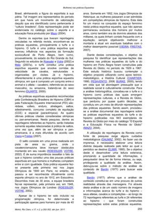 Mulheres nas práticas Equestres

Brasil, alinhavando a figura do esportista à sua                        anos. Somente em 1952, nos Jogos Olímpicos de
pátria. Tal imagem era representativa do período                        Helsinque, as mulheres passaram a ser admitidas
em que havia um movimento de valorização                                em competições olímpicas de hipismo. Esta data
daquilo que era identificado como pertencente à                         foi um marco na conquista do espaço feminino
“cultura brasileira”. Esta representação pode ser                       nesta prática esportiva equestre, que não apenas
evidenciada no catálogo sobre o esporte e a                             permaneceu exclusiva dos homens por muitos
educação física produzido por Mazo (2004).                              anos, como também era de domínio absoluto dos
                                                                        militares, os quais tinham contato frequente com a
    Dentre os esportes que tiveram reportagens
                                                                        equitação, sempre objetivando melhorar a
veiculadas na referida revista, encontram-se as
                                                                        montaria e atuar em eventuais batalhas com o
práticas equestres, principalmente o turfe e o
                                                                        melhor desempenho possível (VIEIRA; FREITAS,
hipismo. O turfe é uma prática esportiva que
                                                                        2007).
exerceu influência nos aspectos da formação
sociocultural de Porto Alegre, bem como,                                   Diante destas considerações, o objetivo da
provavelmente, do estado do Rio Grande do Sul.                          pesquisa foi identificar que representações das
Segundo os estudos de Roessler e Votre (2002) e                         mulheres nas práticas equestres do turfe e do
Melo (2007a), o turfe constitui uma prática                             hipismo em Porto Alegre foram construídas pela
esportiva equestre que envolve corridas de                              Revista do Globo, no período de 1929 a 1967.
velocidade     de    cavalos,     estruturadas    e                     Este estudo histórico buscou contemplar o
organizadas por clubes. Já o hipismo,                                   objetivo proposto utilizando como apoio teórico-
diferentemente é uma prática esportiva equestre                         metodológico, a História Cultural (CHARTIER,
olímpica, em que é composto um conjunto entre o                         1990; PESAVENTO, 2008; BURKE, 2005), tendo
animal e o atleta – cavaleiro, referindo-se ao sexo                     em vista que tal abordagem pressupõe que a
masculino, ou amazona, tratando-se do sexo                              realidade social é culturalmente construída. Para
feminino (DUARTE, 2000).                                                a análise historiográfica, concebeu-se o turfe e o
                                                                        hipismo como práticas das quais emergem
    As práticas esportivas equestres reconhecidas
                                                                        representações culturais, e a Revista do Globo,
pela Confederação Brasileira de Hipismo (CBH) e
                                                                        que perdurou por quase quatro décadas, se
pela Federação Equestre Internacional (FEI) são:
                                                                        constituiu em um meio de difundir representações
rédeas, volteio, enduro, atrelagem, saltos,
                                                                        das práticas equestres. Sendo assim, procedeu-
adestramento, concurso completo de equitação
                                                                        se a análise documental das reportagens sobre
(CCE) e especial (paraolímpica). As quatro
                                                                        as práticas esportivas equestres do turfe e do
últimas práticas citadas consideradas olímpicas
                                                                        hipismo publicadas nos 943 exemplares da
ou pan-americanas. Nesta pesquisa, dentre as
                                                                        Revista do Globo por meio do catálogo “O Esporte
reportagens referentes ao hipismo, serão tratadas
                                                                        e a Educação Física na Revista do Globo”
somente aquelas relacionadas à prática de saltos,
                                                                        (MAZO, 2004).
uma vez que, além de ser olímpica e pan-
americana, é a mais difundida de acordo com                                 A utilização de reportagens da Revista como
Vieira e Freitas (2007).                                                fonte de pesquisa exige alguns cuidados
                                                                        metodológicos (DALMÁZ, 2002). Ao fazer uso da
    O salto consiste em uma prova realizada em
                                                                        imprensa, é necessário elaborar uma leitura
pista    de    areia   ou    grama,     onde     o
                                                                        distinta daquela realizada pelo leitor ao qual o
cavaleiro/amazona deve transpor obstáculos
                                                                        periódico se destina (ELMIR, 1995). Se o objetivo
montando em seu cavalo (ROESSLER; VOTRE,
                                                                        deste é desenvolver uma leitura extensiva,
2002). É de suma importância ressaltar o fato de
                                                                        priorizando a quantidade de informações, o
que o hipismo constitui uma das poucas práticas
                                                                        pesquisador deve ler de forma intensa, ou seja,
esportivas em que homens e mulheres competem
                                                                        privilegiando a qualidade da análise. Assim,
entre si com igualdade. Esta prática equestre fez-
                                                                        debruçou-se sobre o método de análise de
se presente pela primeira vez nos Jogos
                                                                        conteúdo de Bardin (1977) para buscar esta
Olímpicos de 1900 em Paris; no entanto, só
                                                                        qualidade.
passou a ser reconhecida oficialmente como
esporte olímpico no ano de 1912, em Estocolmo.                             Bardin (1977) afirma que a análise de
Decorridos mais de 30 anos, a equipe brasileira                         conteúdo constitui-se em uma procura de outras
fez-se representar, pela primeira vez, em 1948,                         realidades através das mensagens. Foi através
nos Jogos Olímpicos de Londres (ROESSLER;                               desta análise e de um vasto número de imagens
VOTRE, 2002).                                                           e informações acerca do turfe e do hipismo –
                                                                        seus atletas, cavalos e competições – ao longo de
   Apesar de o hipismo ter sido incluído na
                                                                        72 reportagens referentes ao turfe e 24 referentes
programação olímpica, foi determinada a
                                                                        ao    hipismo    –    que   foram     construídas
participação apenas para homens por mais de 40
                                                                        representações sobre estas práticas equestres.

Motriz, Rio Claro, v.17, n.2, p.292-302, abr./jun. 2011                                                               293
 