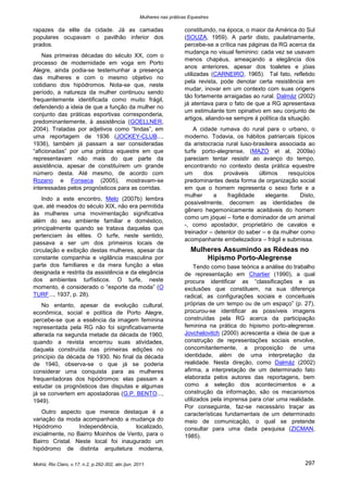 Mulheres nas práticas Equestres

rapazes da elite da cidade. Já as camadas                               constituindo, na época, o maior da América do Sul
populares ocupavam o pavilhão inferior dos                              (SOUZA, 1959). A partir disto, paulatinamente,
prados.                                                                 percebe-se a crítica nas páginas da RG acerca da
                                                                        mudança no visual feminino: cada vez se usavam
    Nas primeiras décadas do século XX, com o
                                                                        menos chapéus, ameaçando a elegância dos
processo de modernidade em voga em Porto
                                                                        anos anteriores, apesar dos toaletes e jóias
Alegre, ainda podia-se testemunhar a presença
                                                                        utilizadas (CARNEIRO, 1965). Tal fato, refletido
das mulheres e com o mesmo objetivo no
                                                                        pela revista, pode denotar certa resistência em
cotidiano dos hipódromos. Nota-se que, neste
                                                                        mudar, inovar em um contexto com suas origens
período, a natureza da mulher continuou sendo
                                                                        tão fortemente arraigadas ao rural. Dalmáz (2002)
frequentemente identificada como muito frágil,
                                                                        já atentava para o fato de que a RG apresentava
defendendo a ideia de que a função da mulher no
                                                                        um estimulante tom opinativo em seu conjunto de
conjunto das práticas esportivas corresponderia,
                                                                        artigos, aliando-se sempre à política da situação.
predominantemente, à assistência (GOELLNER,
2004). Tratadas por adjetivos como “lindas”, em                             A cidade rumava do rural para o urbano, o
uma reportagem de 1936 (JOCKEY-CLUB...,                                 moderno. Todavia, os hábitos patriarcais típicos
1936), também já passam a ser consideradas                              da aristocracia rural luso-brasileira associada ao
“aficionadas” por uma prática equestre em que                           turfe porto-alegrense, (MAZO et al, 2009a)
representavam não mais do que parte da                                  pareciam tentar resistir ao avanço do tempo,
assistência, apesar de constituírem um grande                           encontrando no contexto desta prática equestre
número desta. Até mesmo, de acordo com                                  um     dos     prováveis     últimos     resquícios
Rozano e Fonseca (2005), mostravam-se                                   predominantes desta forma de organização social
interessadas pelos prognósticos para as corridas.                       em que o homem representa o sexo forte e a
                                                                        mulher     a     fragilidade    elegante.    Disto,
    Indo a este encontro, Melo (2007b) lembra
                                                                        possivelmente, decorrem as identidades de
que, até meados do século XIX, não era permitida
                                                                        gênero hegemonicamente aceitáveis do homem
às mulheres uma movimentação significativa
                                                                        como um jóquei – forte e dominador de um animal
além do seu ambiente familiar e doméstico,
                                                                        -, como apostador, proprietário de cavalos e
principalmente quando se tratava daquelas que
                                                                        treinador – detentor do saber – e da mulher como
pertenciam às elites. O turfe, neste sentido,
                                                                        acompanhante embelezadora – frágil e submissa.
passava a ser um dos primeiros locais de
circulação e exibição destas mulheres, apesar da                           Mulheres Assumindo as Rédeas no
constante companhia e vigilância masculina por                                 Hipismo Porto-Alegrense
parte dos familiares e da mera função a elas                                 Tendo como base teórica a análise do trabalho
designada e restrita da assistência e da elegância                      de representação em Chartier (1990), a qual
dos ambientes turfísticos. O turfe, neste                               procura identificar as “classificações e as
momento, é considerado o “esporte da moda” (O                           exclusões que constituem, na sua diferença
TURF..., 1937, p. 28).                                                  radical, as configurações sociais e conceituais
    No entanto, apesar da evolução cultural,                            próprias de um tempo ou de um espaço” (p. 27),
econômica, social e política de Porto Alegre,                           procurou-se identificar as possíveis imagens
percebe-se que a essência da imagem feminina                            construídas pela RG acerca da participação
representada pela RG não foi significativamente                         feminina na prática do hipismo porto-alegrense.
alterada na segunda metade da década de 1960,                           Jovchelovitch (2000) acrescenta a ideia de que a
quando a revista encerrou suas atividades,                              construção de representações sociais envolve,
daquela construída nas primeiras edições no                             concomitantemente, a proposição de uma
princípio da década de 1930. No final da década                         identidade, além de uma interpretação da
de 1940, observa-se o que já se poderia                                 realidade. Nesta direção, como Dalmáz (2002)
considerar uma conquista para as mulheres                               afirma, a interpretação de um determinado fato
frequentadoras dos hipódromos: elas passam a                            elaborada pelos autores das reportagens, bem
estudar os prognósticos das disputas e algumas                          como a seleção dos acontecimentos e a
já se convertem em apostadoras (G.P. BENTO...,                          construção da informação, são os mecanismos
1949).                                                                  utilizados pela imprensa para criar uma realidade.
                                                                        Por conseguinte, faz-se necessário traçar as
    Outro aspecto que merece destaque é a                               características fundamentais de um determinado
variação da moda acompanhando a mudança do                              meio de comunicação, o qual se pretende
Hipódromo         Independência,      localizado,                       consultar para uma dada pesquisa (ZICMAN,
inicialmente, no Bairro Moinhos de Vento, para o                        1985).
Bairro Cristal. Neste local foi inaugurado um
hipódromo de distinta arquitetura moderna,

Motriz, Rio Claro, v.17, n.2, p.292-302, abr./jun. 2011                                                                297
 