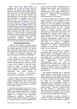 Mulheres nas práticas Equestres

     Nesta mesma linha, Melo (2007b) nos                                de seus pais ou maridos e embelezamento do
apresenta que, no Rio de Janeiro, desde os                              espetáculo. Neste período, início do século XX, a
primórdios do esporte nesta cidade (primeira                            natureza da mulher era frequentemente
década do século XIX) até aproximadamente o                             identificada como muito frágil, difundindo-se a
início do século XX, o hipismo também constituía                        ideia de que a função da mulher no contexto das
uma prática na qual se podia perceber uma                               práticas        esportivas         corresponderia,
participação feminina mais efetiva. Tal fato pode                       predominantemente, à espectadora.
estar relacionado à concepção desta prática
                                                                            No entanto, apesar das mudanças no cenário
esportiva como um elemento do ensino das
                                                                        cultural, econômico, social e político de Porto
jovens das elites, além de consistir em um sinal
                                                                        Alegre, percebe-se que a essência da imagem
de status e distinção, um saber, uma capacidade.
                                                                        feminina no turfe porto-alegrense representada
Ao encontro desta ideia, Goellner (1999, p.124)
                                                                        pela RG não foi significativamente alterada em
também aponta para laços mais igualitários entre
                                                                        1967 daquela construída em 1929. A cidade
os sexos na prática do hipismo apresentada nas
                                                                        rumava do rural para o urbano, o moderno.
páginas da Revista Educação Physica, do Rio de
                                                                        Todavia, os hábitos patriarcais típicos da
Janeiro, publicada entre 1932 e 1945, em função
                                                                        aristocracia rural luso-brasileira associada ao turfe
de que o “[...] andar a cavalo é uma paixão antiga
                                                                        porto-alegrense, pareciam tentar resistir ao
da oligarquia, tanto de homens como de mulheres
                                                                        avanço do tempo, encontrando no contexto desta
[...]”. Ou, talvez, as diferentes origens históricas e
                                                                        prática equestre um dos prováveis últimos
etno-culturais        poderiam        explicar      as
                                                                        resquícios predominantes desta forma de
representações tão distintas acerca das mulheres
                                                                        organização social em que o homem representa o
em cada uma destas práticas em Porto Alegre.
                                                                        sexo forte e a mulher, a fragilidade.
              Considerações finais                                      Possivelmente, deste entendimento, decorrem as
   Tendo em vista o objetivo da pesquisa, que foi                       identidades     de     gênero      hegemonicamente
o de identificar que representações das mulheres                        aceitáveis do homem como um jóquei e da
nas práticas equestres do turfe e do hipismo                            mulher como acompanhante.
foram construídas pela Revista do Globo em                                  Já com relação ao hipismo, a presença
Porto Alegre no período de 1929 a 1967, por meio                        participativa das amazonas nesta prática é
da análise de reportagens publicadas pela                               sempre realçada nas reportagens acerca dos
Revista, apresentamos algumas considerações.                            festivais hípicos em Porto Alegre pela revista, a
    Porto Alegre, no período demarcado da                               qual destaca que as mulheres demonstravam
pesquisa, apresentava-se em plena modificação                           muita habilidade ao montar seus cavalos. A partir
do seu colorido e de seu traçado. A energia                             disto,       evidencia-se       uma          postura
elétrica, os bondes elétricos e os serviços de água                     fundamentalmente       oposta     ao    tratar    da
                                                                        participação feminina entre o turfe e o hipismo. No
e esgoto foram mudando o perfil dos bairros
                                                                        hipismo, certo protagonismo é conferido às
centrais da cidade. A população da capital
                                                                        mulheres ao destacar, inclusive, suas vitórias em
cresceu rapidamente, inclusive com a chegada de                         competições em que homens competiam com
muitos imigrantes. Os porto-alegrenses eram                             elas igualmente.
influenciados    pela      cultura   europeia    e,
                                                                            Uma possível explicação são as diferentes
posteriormente,      também        norte-americana,
                                                                        origens históricas e etno-culturais de cada uma
favorecendo uma modificação na cultura local.
                                                                        destas práticas, as quais poderiam explicar tais
   Neste contexto, a RG veiculava imagens de                            representações tão distintas acerca das mulheres
mulheres no cotidiano turfístico de Porto Alegre                        no turfe e no hipismo em Porto Alegre. O turfe,
vestidas elegantemente e usando adornos como                            em razão de sua origem aristocrática
chapéus e colares. Além disto, sua presença                             patriarcalista rural luso-brasileira limitaria a
parecia estar sempre condicionada à companhia                           participação feminina à assistência, ao passo que
de uma figura masculina.                                                o hipismo, associado a mais de uma etnia de
                                                                        origem europeia – trazendo os influentes ideais
   Nas primeiras décadas do século XX, com o
                                                                        das lutas femininas e apresentando novas
processo de modernidade instalando-se em Porto
                                                                        perspectivas para as brasileiras – propunha uma
Alegre, ainda podia-se testemunhar a presença
                                                                        nova perspectiva de protagonismo às mulheres
das mulheres da mesma forma e com o mesmo
                                                                        das elites, compondo parte de sua educação.
objetivo    no    cotidiano   dos    hipódromos.
Considerados      ambientes    aristocráticos e                            Esta identidade de gênero conferida às
familiares, estes espaços relegavam as mulheres                         mulheres no hipismo representada nas páginas
a um segundo plano, de mero acompanhamento                              da Revista do Globo pela coragem e habilidade

Motriz, Rio Claro, v.17, n.2, p.292-302, abr./jun. 2011                                                                  299
 