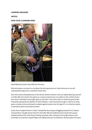 LEARNING MAGAZINE

ARTICLE

HOW TO BE A LEARNING HERO




David Wortley & Guitar Hero GDC San Francisco

Electronic games can teach us a lot about the learning process as I have found out in my self-
imposed guinea pig role as a would-be Guitar Hero.

One of the perks of being Director of the Serious Games Institute is that can legitimately buy yourself
an X-Box 360 and a Guitar Hero game as a research exercise you can explore in the comfort of your
own home. Somewhat surprisingly, given my job title, I have never been an electronic game junkie.
Constantly exposed by the abilities of infant relatives, I have found that my age is a barrier to using
games consoles and any attempt to compete against anyone over the age of 5 in an electronic game
is doomed to failure and embarrassment.

Guitar Hero changed all that in a flash. Tempted by the prospect of gigging along with Eric Clapton
and Jack Bruce I bought Guitar Hero2 for the X-Box 360 and suddenly found myself with a guitar
shaped interface that made those irritating red, green, blue, turquoise and orange buttons more
accessible to my banana shaped fingers and fading hand-eye co-ordination. My fascination for Guitar
 