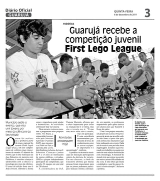 Diário Oficial
 GUARUJÁ
                                                                                                                                  qUintA-feiRA
                                                                                                                                  8 de dezembro de 2011
                                                                                                                                                               3
                                                                    robótica


                                                                       Guarujá recebe a
                                                                      competição juvenil
                                                                      First Lego League




                                                                                                                                                                        Pedro Rezende
Município sedia o                   como a engenharia pode ajudar Paquisa Mazzola, afirmou que              do, em seguida, os professores          O objetivo do
                                                                                                                                                    evento, que é
                                    a biomedicina. As atividades o mais importante para todas               responsáveis pelo apoio teórico
evento, que visa                    continuam hoje na Unaerp.          as crianças não é a vitória, mas     aos alunos para que ficassem à
                                                                                                                                                    uma realização da
                                                                                                                                                    Lego Education
unir jovens por                         Neste torneio, os jovens mon- sim o torneio em si. “O que           frente do palco.                        em parceria com
meio da ciência e da                tam e programam seus próprios tem mais valor não é vencer,                  “Este é um projeto vencedor,        Prefeitura, é
                                                                                                                                                    envolver crianças
                                    robôs. No Brasil, a                             mas sim participar.     um projeto de sucesso. Nós preci-
tecnologia                                                                                                                                          e adolescentes




O
                                    competição é promo-                             É uma experiência       samos de gente que acredite nele.       com a ciência e
            ntem foi realiza-       vida pelo Instituto          Atividades         extremamente gra-       Se não fosse o apoio dos pais,          a tecnologia por
            da a primeira parte     Aprender Fazendo           prosseguem           tificante de troca de   com certeza não estaríamos aqui         meio da robótica.
            da etapa regional do    (IAF), que represen-                            conhecimento entre      hoje realizando este evento. Cada
            torneio First® Lego®    ta a First® no País, e          hoje            as outras equipes.      um de vocês é uma pecinha dessa
League (FLL), um dos campeo-        apoiada pela Zoom,                              O importante é o        engrenagem. Estamos aqui bus-
natos de robótica mais impor-       distribuidora exclusiva da Lego® aprendizado”, explicou.                cando um trabalho em equipe por
tantes do mundo. O objetivo do      Education. Crianças e jovens          A prefeita e a secretária muni-   meio de uma relação da educação
evento, que é uma realização da     de 9 a 15 anos de instituições cipal de Educação participaram           com a tecnologia. A realidade do
Lego Education em parceria com      de ensino públicas e privadas, ontem da abertura do torneio.            mundo tem que entrar na escola;
Prefeitura, é envolver crianças e   ONGs e grupos independentes Em seu discurso, a chefe do                 em meio a tantas dificuldades no
adolescentes com a ciência e a      participam do campeonato, que Executivo afirmou que muitas              dia a dia. É este olhar que muda
tecnologia por meio da robótica.    envolve 33 equipes em um total pessoas foram importantes para           a realidade e o que fica para o fu-
O tema da edição deste ano é        de 230 alunos.                     que os jovens pudessem partici-      turo é o bom exemplo”, declarou
Body Forward, referente à forma         A coordenadora do IAF, par e realizar o evento, convidan-           a prefeita.
 