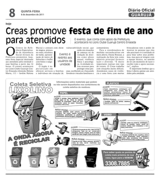 8              qUintA-feiRA
                   8 de dezembro de 2011
                                                                                                                                       Diário Oficial
                                                                                                                                        GUARUJÁ
hoje


Creas promove festa de fim de ano
para atendidos                                                               O evento, que conta com apoio da Prefeitura,
                                                                             acontecerá no Lions Clube Guarujá Centro Enseada



O
           C e n t r o d e Re f e -   Maria) e contará com show vulnerabilidade social, que          comunitários.                    brincadeiras tem o poder de
           rência Especializa-        de mágica, pintura                       estão em situações       Para a coordenadora de        mostrar às pessoas que elas
           do de Assistência          no rosto, escultura                      de ameaça ou de       medidas socioeducativas em       não precisam vir à entidade só
           Social (Creas) da          de balão, apresen-     Evento é          violação de direi-    meio aberto, Elaine Bressan, a   para falar sobre seus proble-
Prefeitura promoverá, hoje,           tação de teatro de    restrito aos       tos como abuso        realização da festa tem como     mas, mas para se integrar com
uma festa especial destinada          fantoches e buffet                       sexual, violência     objetivo principal for necer     a equipe técnica, no sentido
aos atendidos pela entidade e         com bolos e salga-    usuários da        física e psicológi-   lazer e diversão. “É muito       de ter um momento de lazer e
suas famílias a partir das 14         dinhos.                 unidade          ca. A entidade uti-   importante realizar este tipo    receber todo o apoio necessá-
horas. O evento acontecerá               O órgão é es-                         liza recursos para    de evento. O Creas trabalha      rio”, explica.
no Lions Clube Guarujá Cen-           pecializado em                           proteger estas pes-   com situações muito difíceis.        É importante lembrar que a
tro Enseada (Avenida Helena           oferecer serviços a famílias soas, acolhendo-as e buscando     Atendemos casos de violên-       festa é aberta apenas aos aten-
Maria, 111 – Jardim Helena            e indivíduos em situação de fortalecer vínculos familiares e   cia e uma festa com muitas       didos pela entidade.
 