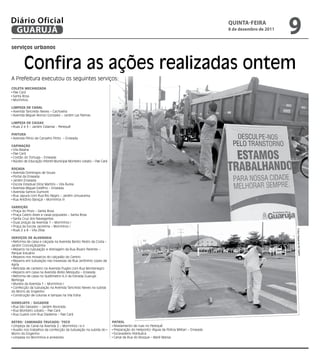 Diário Oficial
 GUARUJÁ
                                                                                                                                    qUintA-feiRA
                                                                                                                                    8 de dezembro de 2011
                                                                                                                                                            9
serviços urbanos


        Confira as ações realizadas ontem
A Prefeitura executou os seguintes serviços:
CoLEtA MECANizADA
 Pae Cará
 Santa Rosa
 Morrinhos

LiMPEzA DE CANAL
 Avenida Tancredo Neves – Cachoeira
 Avenida Miguel Alonso Gonzalez – Jardim Las Palmas

LiMPEzA DE CAixAs
 Ruas 2 e 3 – Jardim Cidamar - Perequê

PiNturA
 Avenida Plínio de Carvalho Pinto – Enseada

CAPiNAção
 Vila Baiana
 Pae Cará
 Costão do Tortuga – Enseada
 Núcleo de Educação Infantil Municipal Monteiro Lobato – Pae Cará

roçADA
 Avenida Domingos de Souza
 Portal da Enseada
 Jardim Enseada
 Escola Estadual Diniz Martins – Vila Áurea
 Avenida Miguel Estéfno – Enseada
 Avenida Santos Dumont
 Rua Japurá com Rua Rio Negro – Jardim Umuarama
 Rua Antônio Baraçal – Morrinhos III

VArrição
 Praça do Povo – Santa Rosa
 Praça Castro Alves e casas populares – Santa Rosa
 Santa Cruz dos Navegantes
 Duas praças da Avenida 1 – Morrinhos I
 Praça da Escola Jacirema – Morrinhos I
 Ruas 2 a 8 – Vila Zilda




                                                                                                                                                            Fotos Dayanna de Castro
sErViços DE ALVENAriA
 Reforma de caixa e calçada na Avenida Bento Pedro da Costa –
Jardim Conceiçãozinha
 Reparos na tubulação e drenagem da Rua Álvaro Parente –
Parque Estuário
 Reparos nos mosaicos do calçadão do Centro
 Reparos em tubulação nas travessas da Rua Jerônimo Lopes de
Agria
 Retirada de canteiro na Avenida Puglisi com Rua Montenegro
 Reparos em caixa na Avenida Abílio Mesquita – Enseada
 Reforma de caixa no Quilômetro 6,5 da Estrada Guarujá-
Bertioga
 Mureta da Avenida 1 – Morrinhos I
 Confecção da tubulação na Avenida Tancredo Neves na subida
do Morro do Engenho
 Construção de colunas e tampas na Vila Edna

HiDrojAto / suGADor
 Rua São Salvador – Jardim Alvorada
 Rua Monteiro Lobato – Pae Cará
 Rua Guairá com Rua Diadema – Pae Cará

rEtro/ CAMiNHão truCADo/ toCo                                       PAtroL
 Limpeza de Canal na Avenida 2 – Morrinhos I e II                    Nivelamento de ruas no Perequê
 Auxílio nos trabalhos da confecção da tubulação na subida do        Preparação do Heliponto (Águia da Polícia Militar) – Enseada
Morro do Engenho                                                     Escavadeira Hidráulica
 Limpeza no Morrinhos e arredores                                    Canal da Rua do Bosque – Maré Mansa
 