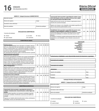 16                  sábado
                    8 de dezembro de 2012
                                                                                                                                                                         Diário Oficial
                                                                                                                                                                          GUARUJÁ

                      ANEXO IV - Categoria funcional: ADMINISTRATIVO                                   Comunicação: Está associada à capacidade de receber e trans-
Nome do servidor:                                                                                      mitir informações escritas ou verbais, de forma clara e objeti-
                                                                                                       va, e de tornar comum uma idéia ou fato.                                 A         B        C   D       E
Número do registro:                                                   Cargo:                           Expõe de forma oral e escrita, com clareza e organização, temas e
                                                                                                       assuntos de sua área de atuação.
Secretaria e setor onde atua:                                                                                                                                                                               
                                                                                                       Registra com clareza e com ortografia correta dados específicos da
Nome do avaliador:                                                    Período da avaliação:            área, em documentos padronizados ou não.
                                                                                                                                                                                                            

                                                                                                       Flexibilidade: Está associada à capacidade de assumir novos
                                EVOLUÇÃO DAS COMPETÊNCIAS                                              desafios e responsabiliades e adaptar-se a mudanças.                     A         B        C   D       E
                                                                                                       Empreende esforços efetivos para o aperfeiçoamento e a amplia-
Conceitos de avaliação:
                                                                                                       ção de suas habilidades no trabalho, buscando assumir novos
A - sempre                                      C - às vezes          E - nunca                        desafios.                                                                                            
                                                                                                       É receptivo a mudanças, agindo positivamente diante das mesmas,
B - quase sempre                                D - raramente                                          adaptando-se com facilidade a novos métodos e processos de
                                                                                                       trabalho.                                                                                            
                                   COMPETÊNCIAS GERAIS
                                                                                                                                                                  PONTUAÇÃO
                                                                                                                                                            Competências
Profissionalismo                                                     A             B    C D        E                                                               gerais:                      
Age com responsabilidade, zelo e disciplina no trabalho, esforçan-                                                                                          Competências
do-se no cumprimento de suas atribuições, com espírito empreen-                                                                                               específicas:                      
dedor e comprometido com a superação de desafios. Cumpre com                                                                                                Desconto Assi-
o máximo empenho, qualidade técnica e assiduidade as obriga-                                                                                                     duidade:                       
ções de seu cargo. Aproveita as oportunidades
                                                                                                                                                                     TOTAL:                     
de capacitação permanente, avalia-se sistematicamente e aprende
com os erros seus ou de outrem.                                                                 
Relacionamento interpessoal
                                                                     A             B    C D        E   Conhecimentos e habilidades a serem desenvolvidas através de treinamento e capacitação
Demonstra capacidade de contribuir com o grupo e de identificar                            
as necessidades de apoio na execução de determinadas tarefas.
Procura estabelecer relações de trabalho justas e um relaciona-
                                                                                                       Comentários do avaliador
mento harmonioso com os colegas. Age de forma honesta, justa,
digna, cortês, com disponibilidade e atenção a todas as pessoas                                                                                        
com as quais se relaciona, internamente e externamente, respei-
tando quaisquer diferenças individuais.                                                         
Ética e Transparência                                                                                  Comentários do avaliado
                                                                     A             B    C D        E
Age de acordo com os princípios constitucionais da administração                                                                                      
pública, bem como com as normas de conduta da Prefeitura, prio-                                        Assinaturas:
rizando a honestidade e a transparência nas relações de trabalho
internas e externas. Respeita o sigilo profissional e não pratica                                      Superior do avaliador:                                                          Data:
quaisquer infrações penais ou administrativas.                                                  
Compromisso sócio-ambiental                                                                            Avaliador:                                                                      Data:
                                                                     A             B    C D        E
Demonstra compromisso com a missão da Prefeitura perante a so-                             
ciedade, buscando a excelência na prestação de serviços, a melho-                                      Avaliado:                                                                       Data:
ria da qualidade de vida dos cidadãos e o zêlo pelo patrimônio do
                                                                                                                                    Avaliação Periódica de Desempenho
município. Busca minimizar os impactos negativos de suas ativida-
des, demonstrando preocupação com o uso de recursos, agressões
                                                                                                                                ANEXO V - Categoria funcional: ESPECIALIZADO
ao meio ambiente, geração de resíduos e desperdício.                                            
                                                                                                       Nome do servidor:
                                 COMPETÊNCIAS ESPECÍFICAS
                                                                                                       Número do registro:                                                    Cargo:
                                                                                                
Organização: Está associada à capacidade de estruturar o                                               Secretaria e setor onde atua:
trabalho, estabelecendo e desenvolvendo a ordem lógica das
tarefas.                                                                A          B   C   D       E   Nome do avaliador:                                                     Período da avaliação:
Executa tarefas específicas com presteza e qualidade, seguindo
orientações recebidas e facilitando os processos de trabalho da
unidade.                                                                                        
                                                                                                                                       EVOLUÇÃO DAS COMPETÊNCIAS
Organiza seu trabalho administrando prazos, rotinas, solicitações e
                                                                                                       Conceitos de avaliação:
prioridades, mesmo com demanda excessiva.
                                                                                                
                                                                                                       A - sempre                                         C - às vezes        E - nunca
                                                                                                       B - quase sempre                                   D - raramente
 