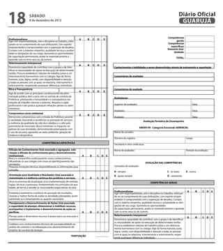 18                 sábado
                   8 de dezembro de 2012
                                                                                                                                                                        Diário Oficial
                                                                                                                                                                         GUARUJÁ

                                                                                                                                                            Competências
Profissionalismo                                                    A           B       C D       E
Age com responsabilidade, zelo e disciplina no trabalho, esfor-                                                                                                    gerais:                    
çando-se no cumprimento de suas atribuições, com espírito                                                                                                   Competências
empreendedor e comprometido com a superação de desafios.                                                                                                      específicas:                    
                                                                                                                                                            Desconto Assi-
Cumpre com o máximo empenho, qualidade técnica e assidui-
                                                                                                                                                                 duidade:                     
dade as obrigações de seu cargo. Aproveita as oportunidades
de capacitação permanente, avalia-se sistematicamente e
                                                                                                                                                                       TOTAL:                 
aprende com os erros seus ou de outrem.
                                                                                               
Relacionamento interpessoal
                                                                    A           B       C D       E
Demonstra capacidade de contribuir com o grupo e de iden-                                                 Conhecimentos e habilidades a serem desenvolvidas através de treinamento e capacitação
tificar as necessidades de apoio na execução de determinadas
tarefas. Procura estabelecer relações de trabalho justas e um
relacionamento harmonioso com os colegas. Age de forma                                                    Comentários do avaliador
honesta, justa, digna, cortês, com disponibilidade e atenção                                                                                             
a todas as pessoas com as quais se relaciona, internamente e
externamente, respeitando quaisquer diferenças individuais.                                                                                                                                           
                                                                                               
Ética e Transparência                                                                                     Comentários do avaliado
                                                                    A           B       C D       E
Age de acordo com os princípios constitucionais da admi-                                                                                                 
nistração pública, bem como com as normas de conduta da
                                                                                                          Assinaturas:
Prefeitura, priorizando a honestidade e a transparência nas
relações de trabalho internas e externas. Respeita o sigilo
profissional e não pratica quaisquer infrações penais ou admi-                                            Superior do avaliador:                                                     Data:
nistrativas.                                                                                              Avaliador:                                                                 Data:
Compromisso sócio-ambiental
                                                                    A           B       C D       E
Demonstra compromisso com a missão da Prefeitura perante                                                  Avaliado:                                                                  Data:
a sociedade, buscando a excelência na prestação de serviços,                                                                           Avaliação Periódica de Desempenho
a melhoria da qualidade de vida dos cidadãos e o zêlo pelo
patrimônio do município. Busca minimizar os impactos ne-
                                                                                                                                    ANEXO VII - Categoria funcional: GERENCIAL
gativos de suas atividades, demonstrando preocupação com
o uso de recursos, agressões ao meio ambiente, geração de                                                 Nome do servidor:
resíduos e desperdício.                                                                        
                                                                                                          Número do registro:                                                   Cargo:
                               COMPETÊNCIAS ESPECÍFICAS
                                                                                                          Secretaria e setor onde atua:
                                                                                                       
Difusão do Conhecimento: Está associada a agregação, valo-                                                Nome do avaliador:                                                    Período da avaliação:
rização e difusão do conhecimento para o desenvolvimento
Institucional.                                                          A           B     C   D       E
Busca e compartilha continuamente novos conhecimentos,
difundindo-os aos colegas com vistas ao aperfeiçoamento das
                                                                                                                                          EVOLUÇÃO DAS COMPETÊNCIAS
atividades.                                                                                            
Pesquisa inovações técnicas disponibilizando as informações para                                          Conceitos de avaliação:
consulta.                                                                                              
                                                                                                          A - sempre                                        C - às vezes        E - nunca
Orientação para Qualidade e Resultados: Está associada à                                                  B - quase sempre                                  D - raramente
manutenção e a melhoria contínua dos produtos e serviços.               A           B     C   D       E
Atua no processo de atualização e/ou implementação de metodo-                                                                                COMPETÊNCIAS GERAIS
logias, técnicas e processos, fundamentado nos princípios da qua-
lidade, de forma a atender às necessidades/expectativas da área.                                                                                                                                      
                                                                                                       
                                                                                                          Profissionalismo                                                     A         B        C D    E
Estabelece parâmetros e práticas de apuração de resultados,                                               Age com responsabilidade, zelo e disciplina no trabalho, esforçan-                         
visando a melhor forma de avaliar as atividades planejadas, acom-                                         do-se no cumprimento de suas atribuições, com espírito empre-
panhando-as e remanejando-as, quando necessário.                                                          endedor e comprometido com a superação de desafios. Cumpre
                                                                                                       
Planejamento e Desenvolvimento de Ações: Está associada                                                   com o máximo empenho, qualidade técnica e assiduidade as obri-
a capacidade de planejar, dimensionar e mobilizar recursos,                                               gações de seu cargo. Aproveita as oportunidades
acompanhar e implementar o desenvolvimento de ações es-                                                   de capacitação permanente, avalia-se sistematicamente e aprende
pecíficas.                                                              A           B     C   D       E   com os erros seus ou de outrem.
                                                                                                                                                                                                          
Planeja ações e dimensiona recursos e prazos para sua execução e                                          Relacionamento interpessoal
                                                                                                                                                                               A         B        C D    E
implementação.                                                                                            Demonstra capacidade de contribuir com o grupo e de identificar                            
                                                                                                          as necessidades de apoio na execução de determinadas tarefas.
Colabora com conhecimentos técnicos de sua especialidade na
                                                                                                          Procura estabelecer relações de trabalho justas e um relaciona-
análise de contexto e na elaboração e/ou desenvolvimento de
                                                                                                          mento harmonioso com os colegas. Age de forma honesta, justa,
projetos de sua área de atuação.                                                                          digna, cortês, com disponibilidade e atenção a todas as pessoas
                                                                                                          com as quais se relaciona, internamente e externamente, respei-
                                                           PONTUAÇÃO
                                                                                                          tando quaisquer diferenças individuais.                                                         
 