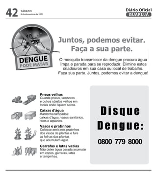 Diário Oficial

42
 GUARUJÁ
       sábado
       8 de dezembro de 2012
                                   SÁBADO
                                   8 de dezembro de 2012
                                               GUARUJÁ
                                                           43
                                              Diário Oficial




                               Disque
                               Dengue:
                               0800 779 8000
 