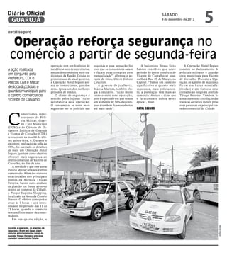 Diário Oficial
 GUARUJÁ
                                                                                                                                     SÁBADO
                                                                                                                                     8 de dezembro de 2012
                                                                                                                                                                       5
natal seguro


   Operação reforça segurança no
  comércio a partir de segunda-feira
                                     operação tem um histórico de      esquinas e essa sensação faz                    A balconista Neusa Silva       A Operação Natal Seguro
A ação realizada                     incidência zero de ocorrências,   com que os consumidos saiam                 Santos considera que neste      consiste no deslocamento de
                                     em um dos comércios mais tra-     e façam suas compras com                    período do ano o comércio de    policiais militares e guardas
em conjunto pela                     dicionais da Região. Criada no    tranquilidade”, afirmou o ge-               Vicente de Carvalho se asse-    civis municipais para Vicente
Prefeitura, CDL e                    primeiro ano do atual governo,    rente de ótica, Clóvis Calixto              melha à Rua 25 de Março, na     de Carvalho. Durante a Ope-
Polícias Civil e Militar             a Operação Natal Seguro ani-      Couceiro.                                   Capital. “Temos um aumento      ração, os agentes de segurança
                                     ma os comerciantes, que têm          A ge r e n t e d e j o a l h e r i a ,   significativo e quanto mais     ficam em bases montadas
deslocará policiais e                nessa época um dos melhores       Márcia Martins, também elo-                 segurança, mais policiamen-     (tendas) e em viaturas esta-
guardas municipais para              períodos de vendas.               gia a iniciativa. “Acho muito               to, a população vem mais ao     cionadas ao longo da Avenida
o centro comercial de                   O clima de segurança é         interessante esta operação,                 comércio. Arrisco a dizer que   Thiago Ferreira. Também há
Vicente de Carvalho                  sentido pelos lojistas “Acho      pois é o período em que temos               o faturamento dobra nesta       um aumento na circulação das
                                     satisfatória essa operação.       um aumento de 50% das com-                  época”, disse.                  viaturas do tático móvel pelas
                                     O consumidor se sente mais        pras e também ficamos abertos                                               ruas paralelas da principal cor-
                                     seguro ao ver os policiais nas    até mais tarde”.                            NATAL SEGURO                    redor comercial da Cidade




C
          omerciantes, repre-
          sentantes da Polí-
          cia Militar, Guar-
          da Civil Municipal
(GCM) e da Câmara de Di-
rigentes Lojistas de Guarujá
e Vicente de Carvalho (CDL)
se reuniram na manhã da últi-
ma quinta-feira, 6. Durante o
encontro, realizado na sede da
CDL, foi acertado os detalhes
de mais um Operação Natal
Seguro, que tem como objetivo
oferecer mais segurança ao
centro comercial de Vicente de
Carvalho, no fim de ano.
    A novidade é que este ano a
Polícia Militar terá seu efetivo
aumentado. Além das viaturas
estacionadas nos principais
pontos da Avenida Thiago
Ferreira, haverá outra unidade
de plantão em frente ao novo
centro de compras da Cidade,
o Parque Itapema Shopping,
localizado na Avenida Castelo
Branco. O efetivo começará a
atuar às 7 horas e será inten-
sificado no período das 11 às
23 horas, quando o comércio
tem um fluxo maior de consu-
midores.
    Em sua quarta edição, a                                                                                                                                                           Marcos Miguel




Durante a operação, os agentes de
segurança ficam em bases e em
viaturas estacionadas ao longo da
Avenida Thiago Ferreira, principal
corredor comercial da Cidade
 