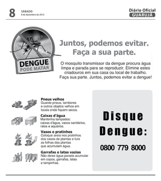 8
Diário Oficial
       sábado
 GUARUJÁ de 2012
       8 de dezembro
                           SÁBADO
                           8 de dezembro de 2012
                                       GUARUJÁ     43
                                      Diário Oficial




                       Disque
                       Dengue:
                       0800 779 8000
 