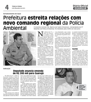 Prefeitura estreita relações com
novo comando regional da Polícia
Ambiental
fortalecimento de laços
indicação
Deputado anuncia emenda
de R$ 200 mil para Guarujá
O tenente-coronel PM, Marcos de Castro Simanovic, comandante do 3º
Batalhão de Polícia Ambiental, foi recebido pela chefe do Executivo
Simanovic:
“Tive a melhor
das impressões
e a certeza
de que vamos
desenvolver
grandes ações
conjuntas"
N
o último dia 27, a
chefe do Executi-
vo recebeu a visita
do tenente-coronel
da Polícia Militar, Marcos de
Castro Simanovic, novo coman-
dante do 3º Batalhão de Polícia
Ambiental. Ele, que assumiu a
função em setembro, teve sua
primeira audiência com a go-
vernante da Cidade.
“Recebi o 3º Batalhão (ins-
talado no Guaiúba) como um
grande presente. Este é o meu
primeiro contato com a chefe
do Executivo, após receber essa
grande missão. Tive a melhor
das impressões e a certeza de
que vamos desenvolver grandes
ações conjuntas”.
A governante parabenizou o
novo comandante e desejou sor-
te nesta nova etapa. “Seja muito
bem-vindo e que esta nova
tarefa seja bastante promissora.
Reforço que a Prefeitura está
à sua disposição e que a nossa
parceria será muito importante
na realização de grandes inicia-
tivas”.
A chefe do Executivo falou
ainda sobre o ensino técnico de
meio ambiente na Escola Mu-
nicipal 1º de Maio (Jardim Boa
Esperança). “Precisamos muito
da sua parceria e vejo que pode-
mos criar projetos futuros com
foco na formação profissional”,
indicou.
O secretário municipal de
Meio Ambiente também parti-
cipou da reunião e destacou os
avanços que o Município tem
conquistado. “Temos constru-
ído ao longo do tempo, uma
boa parceria. Desde que assumi
a Secretaria, o nosso objetivo é
realizar uma gestão ambiental
baseada no equilíbrio. Figuram,
por exemplo, as ações com todos
os órgãos na Serra do Guararú, e
agora com o novo elemento, que
é o projeto Litoral Sustentável.
Reitero a satisfação por recebê-
-lo aqui, comandante”, saudou.
O tenente coronel contou
ainda que para 2016 quer fo-
mentar parcerias com a Prefei-
tura, seja com relação ao pa-
trulhamento e até mesmo com
faculdades da Região. “Não
queremos ficar somente na re-
pressão ambiental”, acrescentou
Simanovic.
TRAJETÓRIA
Começou em 1991 a sua
carreira ambiental no Guarujá.
Já atuou no Litoral Norte e volta
neste ano à Pérola do Atlân-
tico. O 3º Batalhão de Polícia
Ambiental compreende o Vale
do Ribeira (até a divisa com o
Paraná), Litoral paulista, Vale
do Paraíba e área de mar. O
efetivo é de mais de 500 homens,
e se somados a todo Estado, o
número chega a quase dois mil.
No último dia 27, a chefe do
Executivo recebeu a visita do
deputado estadual, Paulo Corrêa
Júnior (PEN). O parlamentar
colocou seu mandato à disposição
de Guarujá e informou que agora
em dezembro fará uma indicação
de recurso no valor de R$ 200 mil
para o Município, cuja aplicação
ainda será definida. A secretá-
ria municipal de Coordenação
Governamental acompanhou a
reunião.
“Em conversa com a chefe do
Executivo acredito que a emenda
seja aplicada no bairro de Morri-
nhos I, para asfaltamento de algu-
mas vias do bairro. No entanto,
devo retornar ao Município, em
breve, para que possamos definir
no que podemos aplicar esta
emenda.”
Corrêa explicou que o gover-
nador Geraldo Alckmin liberou
R$ 1 milhão em emendas parla-
mentares e vai liberar mais R$ 1
mi, agora em dezembro. “Com
isso, farei uma indicação de R$
200milparaGuarujá,umMunicí-
pio que eu tenho o maior carinho,
pois sou cidadão guarujaense. Fui
o candidato com maior número
de votos aqui (4.500 votos), por
isso tenho um compromisso com
esteMunicípio”,destacouCorrêa.
Agovernanteagradeceuaode-
putado por seu olhar para a Pérola
doAtlântico.“Estamosemmeioa
uma crise financeira e receber esta
boa notícia (R$ 200 mil), muito
nos alegra e nos dá força para en-
frentarmos os desafios que ainda
virão. Estamos buscando todos os
investimentos possíveis e temos
conseguido honrar nossos com-
promissos. Obrigado por auxiliar
Guarujá, através de um trabalho
sério e comprometido”.
O deputado
estadual, Paulo
Corrêa, esteve
na Cidade
recentemente
FotosDiegoMarchi
TERÇA-FEIRA
8 de dezembro de 2015
4 GUARUJÁ
Diário Oficial
 