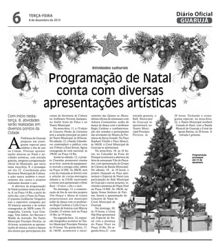 Atividades culturais
Programação de Natal
conta com diversas
apresentações artísticas
Com início nesta-
terça, 8, atividades
serão realizadas em
diversos pontos da
Cidade
Programação
prossegue
até 22 de
dezembro
A
Prefeitura de Guarujá
preparou um crono-
grama especial para
celebrar o fim de ano
na Cidade. Diversas apresen-
tações alusivas ao Natal e ati-
vidades artísticas, com entrada
gratuita, integram a programação
oficial do Munícipio, que inicia
nesta terça-feira, 8, e prossegue
até dia 22. Coordenada pela
Secretaria Municipal de Cultura,
a ação marca também o encer-
ramento dos cursos e projetos
realizados durante o ano.
A abertura da programação
de Natal acontece nesta terça-fei-
ra, 8, na Praça 14 Bis, a partir do
meio-dia, com o Piano na Praça.
O pianista Guilherme Vergueiro
traz o repertório composto por
20 músicas autorais e de nomes
consagrados da MPB como Pi-
xinguinha, Cartola, Luiz Gon-
zaga, Tom Jobim, Ari Barroso e
Waldir de Azevedo. No Teatro
Municipal Procópio Ferreira, às
16 horas, acontecem as apresen-
tações de música, teatro e danças
dos alunos que participaram dos
cursos da Secretaria de Cultura
no Anfiteatro Ferreira Sampaio,
no Ateliê Artes do Palco e no
Teatro Municipal.
Na sexta-feira, 11, a VI edição
do Concurso Pérolas da Literatura
será a atração principal no palco
do Teatro Municipal, às 20 horas.
No sábado, 12, a banda Uskarako-
roa contemplará o público com
um Tributo a Raul Seixas, figura
consagrada do rock nacional, às
19h30, na Praça 14 Bis.
Ainda no sábado, 12, o proje-
to Cinesolar promoverá cinema
ao ar livre, através de equipamen-
to movido a energia solar, tabém
na Praça 14 BIS. Às 20h30, será
a vez da criançada se divertir com
a seleção de curtas-metragens
infantis e, às 21h30, encerrando
o evento será apresentado o filme
Raul – O início, o fim e o meio.
No domingo, 13, a comemo-
ração de fim de ano dos projetos
Vem Dançar e Mania de Leitura
proprocionará aos munícipes
aulão de dança com os professo-
res Regis Cardoso e Leila Cruz e
contação de história com Márcia
Guedes. O evento será na Praça
14 Bis, às 19 horas.
Na segunda-feira, 14, exposi-
ção fotográfica acontece no Tea-
tro Municipal Procópio Ferreira
às 19 horas. Na quinta-feira, 17,
às 14h30, acontecerá o encer-
ramento das Quintas no Museu,
última oficina de artesanato com
Adneia Constantino, aulão de
dança de dança com o professor
Regis Cardoso e confraterniza-
ção dos artesãos e participantes
das atividades do Museu da For-
taleza da Barra Grande. No Paço
Raphael Vitiello e Paço Moacir,
às 16h30, o Coral Municipal de
Guarujá se apresentará.
Na sexta-feira, 18, às 16 ho-
ras, no Calçadão da Praia do
Perequê acontecerá a abertura da
feira de artesanato Vila do Pesca-
dor, com apresentação do Grupo
de Câmera da Banda Municipal.
No sábado, 19, às 19 horas, o
projeto Dançando na Praça apre-
sentará o Especial de Natal com
participação do Balé Municipal
de Guarujá e outras atrações, in-
cluindo a presença do Papai Noel
na Praça 14 BIS. Às 19h30, na
Igreja Nossa Senhora de Fáti-
ma, haverá a apresentação do
Concerto de Natal do
Coral Municipal de
Guarujá.
No domingo, 20,
às 19 horas, a Usina
Hip Hop apresentará
um Especial de Na-
tal com a presença
do Papai Noel na
Praça 14 Bis. Na se-
gunda-feira,21. com
entrada gratuita, o
Balé Municipal
de Guarujá se
apresentará no
Teatro Muni-
cipal Procópio
Ferreira, às
20 horas. Fechando o crono-
grama especial, na terça-feira,
22, o Teatro Municipal receberá
Cantada de Natal, com a Banda
Musical de Guarujá e Coral da
Igreja Batista, às 20 horas. A
entrada é gratuita.
TERÇA-FEIRA
8 de dezembro de 2015
6 GUARUJÁ
Diário Oficial
 