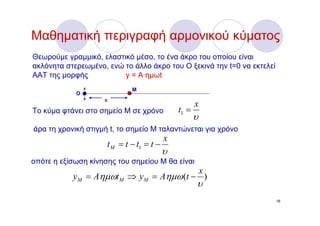 Μαθηματική περιγραφή αρμονικού κύματος
Θεωρούμε γραμμικό, ελαστικό μέσο, το ένα άκρο του οποίου είναι
ακλόνητα στερεωμένο, ενώ το άλλο άκρο του Ο ξεκινά την t=0 να εκτελεί
ΑΑΤ της μορφής           y = A·ημωt
                             M
            O
                    x
                                                     x
Το κύμα φτάνει στο σημείο Μ σε χρόνο          t1 =
                                                     υ
άρα τη χρονική στιγμή t, το σημείο Μ ταλαντώνεται για χρόνο
                                          x
                     t M = t − t1 = t −
                                          υ
οπότε η εξίσωση κίνησης του σημείου Μ θα είναι
                                         x
           yM = Aημωt M ⇒ y M = Aημω (t − )
                                                     υ
                                                                        16
 