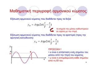Μαθηματική περιγραφή αρμονικού κύματος
Εξίσωση αρμονικού κύματος που διαδίδεται προς τα δεξιά
                            t x
               yM = Aημ 2π ( − )
                            T λ
                                         τα σημεία του μέσου καθυστερούν
                                         σε σχέση με την πηγή
Εξίσωση αρμονικού κύματος που διαδίδεται προς τα αριστερά (προς την
αρνητική κατεύθυνση)
                                   t x
                      yM = Aημ 2π ( + )
                                   T λ

                                 ΠΡΟΣΟΧΗ !
y
                 Κ               • x είναι η απόσταση ενός σημείου του
                                 μέσου από την πηγή του κύματος
                  x              • y είναι η απομάκρυνση κάθε σημείου
                                 από τη ΘΙ του
                                                                     18
 