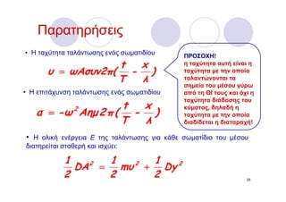 Παρατηρήσεις
• Η ταχύτητα ταλάντωσης ενός σωματιδίου      ΠΡΟΣΟΧΗ!
                   t x                       η ταχύτητα αυτή είναι η
       υ = ωΑσυν2π( - )                      ταχύτητα με την οποία
                   T λ                       ταλαντώνονται τα
                                             σημεία του μέσου γύρω
• Η επιτάχυνση ταλάντωσης ενός σωματιδίου    από τη ΘΙ τους και όχι η
                                             ταχύτητα διάδοσης του
                   t x
   α = -ω Αημ 2 π ( - )
                2                            κύματος, δηλαδή η
                                             ταχύτητα με την οποία
                   T λ                       διαδίδεται η διαταραχή!

• Η ολική ενέργεια Ε της ταλάντωσης για κάθε σωματίδιο του μέσου
διατηρείται σταθερή και ισχύει:

            1     1    1
              DA = mυ + Dy
                2    2     2
            2     2    2                                          25
 