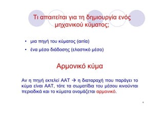 Τι απαιτείται για τη δημιουργία ενός
             μηχανικού κύματος;

 • μια πηγή του κύματος (αιτία)
 • ένα μέσο διάδοσης (ελαστικό μέσο)


               Αρμονικό κύμα
Αν η πηγή εκτελεί ΑΑΤ     η διαταραχή που παράγει το
κύμα είναι ΑΑΤ, τότε τα σωματίδια του μέσου κινούνται
περιοδικά και το κύματα ονομάζεται αρμονικό.

                                                        4
 