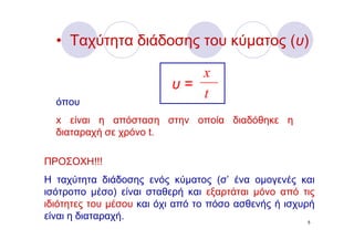 • Ταχύτητα διάδοσης του κύματος (υ)

                             x
                          υ=
  όπου
                             t
  x είναι η απόσταση στην οποία διαδόθηκε η
  διαταραχή σε χρόνο t.

ΠΡΟΣΟΧΗ!!!
Η ταχύτητα διάδοσης ενός κύματος (σ’ ένα ομογενές και
ισότροπο μέσο) είναι σταθερή και εξαρτάται μόνο από τις
ιδιότητες του μέσου και όχι από το πόσο ασθενής ή ισχυρή
είναι η διαταραχή.                                     5
 