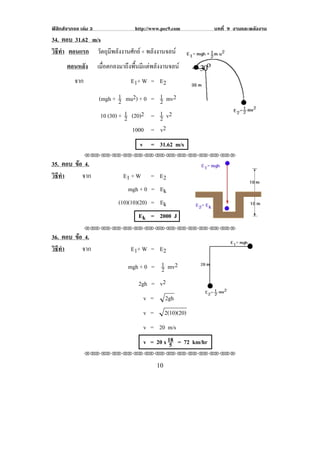 ฟสิกสจากจอ เลม 3                  http://www.pec9.com            บทที่ 9 งานและพลงงาน
                                                                                    ั
34. ตอบ 31.62 m/s
วธทา ตอนแรก วัตถุมีพลังงานศักย + พลังงานจลน
 ิี ํ
       ตอนหลัง        เมื่อตกลงมาถึงพื้นมีแตพลังงานจลน
          จาก                      E 1+ W = E 2

                      (mgh + 1 mu2) + 0 = 1 !mv2
                               2           2
                       10 (30) + 1 (20)2 = 1 !v2
                                 2         2
                                   1000 = !v2
                                       v = 31.62 m/s
                !!"!"!"!"!"!"!"!"!"!"!"!"!""

35. ตอบ ขอ 4.
         
วธทา
 ิี ํ      จาก                  E1 + W    = E2
                                  mgh + 0 = Ek
                              (10)(10)(20) = Ek
                                       Ek = 2000 J                                    !
                !!"!"!"!"!"!"!"!"!"!"!"!"!""

36. ตอบ ขอ 4.
         
วธทา
 ิี ํ      จาก                     E 1+ W = E 2

                                  mgh + 0 = 1 !mv2
                                            2
                                     2gh = v2
                                         v =         2gh
                                         v =     2(10)(20)
                                         v = 20 m/s
                                         v = 20 x 18 !!= 72 km/hr
                                                   5
                !!"!"!"!"!"!"!"!"!"!"!"!"!""

!                                              "+!
 