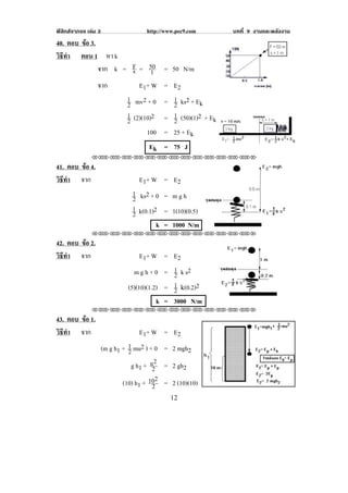 ฟสิกสจากจอ เลม 3                    http://www.pec9.com          บทที่ 9 งานและพลงงาน
                                                                                    ั
40. ตอบ ขอ 3.
         
วธทา ตอน 1 หา k
 ิี ํ
              จาก k = F != 50 =
                       s      1                 50 N/m
              จาก        E 1+ W =                E2                                    !
                     1 mv2 + 0 =                 1 !ks2 + Ek
                     2                           2
                     1 (2)(10)2 =                1 !(50)(1)2 + Ek
                     2                           2
                                       100 = 25 + Ek
                                                                                           !
                                       Ek = 75 J
               !!"!"!"!"!"!"!"!"!"!"!"!"!""

41. ตอบ ขอ 4.
         
วธทา จาก
 ิี ํ                              E 1+ W = E 2
                                 1 ks2 + 0 = m g h
                                 2
                                 1 k(0.1)2 = 1(10)(0.5)
                                 2
                                          k = 1000 N/m
               !!"!"!"!"!"!"!"!"!"!"!"!"!""

42. ตอบ ขอ 2.
         
วธทา จาก
 ิี ํ                                E 1+ W = E 2
                                  m g h + 0 = 1 !k s2
                                               2
                                (5)(10)(1.2) = 1 !-(0.2)2
                                               2
                                           k = 3000 N/m
               !!"!"!"!"!"!"!"!"!"!"!"!"!""

43. ตอบ ขอ 1.
         
วธทา จาก
 ิี ํ                                E 1+ W = E 2
                      (m g h1 + 1 mu2 ) + 0 = 2 mgh2
                                2
                                 g h1 + u22 ! = 2 gh2
                              (10) h1 + 102 ! = 2 (10)(10)
                                          2
!                                               "#!
 