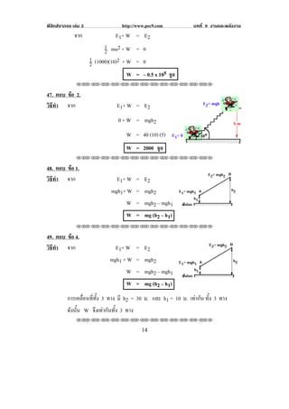 ฟสิกสจากจอ เลม 3                http://www.pec9.com      บทที่ 9 งานและพลงงาน
                                                                            ั
              จาก               E 1+ W = E 2
                            1 mu2 + W = 0
                            2
                      1 (1000)(10)2 + W = 0
                      2
                                      W = – 0.5 x 105 จูล
               !!"!"!"!"!"!"!"!"!"!"!"!"!""

47. ตอบ ขอ 2.
         
วธทา จาก
 ิี ํ                            E 1+ W = E 2
                                 0 + W = mgh2
                                     W = 40 (10) (5)
                                     W = 2000 จูล
               !!"!"!"!"!"!"!"!"!"!"!"!"!""

48. ตอบ ขอ 1.
         
วธทา จาก
 ิี ํ                            E 1+ W = E 2
                              mgh1+ W = mgh2
                                   W = mgh2 – mgh1                           !
                                     W = mg (h2 – h1)
               !!"!"!"!"!"!"!"!"!"!"!"!"!""

49. ตอบ ขอ 4.
         
วธทา จาก
 ิี ํ                           E 1+ W = E 2
                              mgh1 + W = mgh2
                                     W = mgh2 – mgh1
                                                                                   !
                                     W = mg (h2 – h1)
! ! ! การเคลอนททง 3 ทาง มี h2 = 30 ม. และ h1 = 10 ม. เทากัน ทั้ง 3 ทาง
             ่ื ่ี ้ั
      ดังนัน W จึงเทากันทั้ง 3 ทาง
           ้
               !!"!"!"!"!"!"!"!"!"!"!"!"!""

!                                           "%!
 