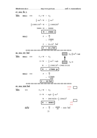 ฟสิกสจากจอ เลม 3               http://www.pec9.com         บทที่ 9 งานและพลงงาน
                                                                              ั
67. ตอบ ขอ 3.
         
วธทา ตอน 1 จาก
 ิี ํ                            E 1+ W = E 2
                             1 mu2 + W = 1 mv2
                             2             2
                      1 (1000) (10)2 + W = 1 (1000)(20)2
                      2                     2
                              50000 + W = 200000
! ! ! ! ! ! !                          W = 150000 J
          ตอน 2                        P = W t
                                           150000
                                         = 5
                                       P = 30 x103 วตต
                                                      ั
                                       P = 30 k วัตต
               !!"!"!"!"!"!"!"!"!"!"!"!"!""

68. ตอบ 325 วัตต
วธทา ตอน 1 จาก
 ิี ํ                          E 1+ W = E 2
                                0 + W = 1 mv2 + mgh
                                         2
                                   W = 1 (3900) 202 + (3900) 10 (10)
                                         2
                                   W = 1170000 จูล
          ตอน 2 จาก                 P = W t
                                         1170000
                                      = 3600
                                  P = 325 วัตต
               !!"!"!"!"!"!"!"!"!"!"!"!"!""

69. ตอบ 2020 วัตต
วธทา! ! ! จาก
 ิี ํ                          E 1+ W = E 2
                                0 + W = mgh + 1 mv2
                                              2
                                    W = 200(10)(20) + 1 (200)(2)2
                                                      2
                                   W = 40400 J
! ! !     !




          !   ตอไป!! ! !           P = W = 40400 = 2020 วตต
                                        t    20           ั
!                                          #"!
 