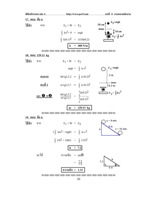 ฟสิกสจากจอ เลม 3               http://www.pec9.com   บทที่ 9 งานและพลงงาน
                                                                        ั
17. ตอบ ขอ 4.
         
วธทา
 ิี ํ      จาก                  E1 + W = E 2
                              1 ks2+ 0 = mgh
                              2
                             1 k(0.1)2 = 1(10)(0.2)
                             2
                                     k = 400 N/m
               !!"!"!"!"!"!"!"!"!"!"!"!"!""

18. ตอบ 129.13 kg
วธทา จาก
 ิี ํ                          E1 + W = E 2
                                    mgh = 1 k s2
                                          2
              คนแรก          60 (g) 2.2 = 1 k (0.2)2
                                          2
              คนที่ 2        m (g) 2.3 = 1 k (0.3)2
                                          2
                                          1        2
          เอา # ÷$           60 (g) 2.2 = 2 k(0.2)
                             m (g) 2.3    1 k(0.3)2
                                          2
                                     m = 129.13 kg
!
               !!"!"!"!"!"!"!"!"!"!"!"!"!""

19. ตอบ ขอ 4.
         
วธทา จาก
 ิี ํ                          E1 + W = E 2

                        ( 1 mu2 + mgh) = 1 m v2
                          2                 2
                          1 (9)2 + 10(h) = 1 (15)2
                          2                 2
                                       h = 7.2
          จะได               ความชัน = tanθ
                                         7.2
                                       = 5.4
                                                                    !
                               ความชัน = 1.33
               !!"!"!"!"!"!"!"!"!"!"!"!"!""
!                                          $+!
 