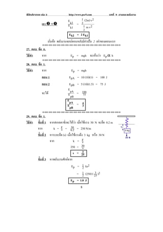 ฟสิกสจากจอ เลม 3              http://www.pec9.com         บทที่ 9 งานและพลงงาน
                                                                             ั
                               E k2      1 (2m) v 2
              เอา $ ÷#                   2
                               E k1 = 1 m v 2
                                           2
                                Ek2 = 2 Ek1 !
                  นนคอ พลังงานจลนตอนหลังมีคาเปน 2 เทาของตอนแรก
                   ่ั ื
              !!"!"!"!"!"!"!"!"!"!"!"!"!"!"!"!"!"!""

27. ตอบ ขอ ก.
         
วธทา
 ิี ํ      จาก                    Ep = mgh จะเหนวา Ep α h
                                               ็ 
              !!"!"!"!"!"!"!"!"!"!"!"!"!"!"!"!"!"!""

28. ตอบ ขอ 1.
         
วธทา
 ิี ํ      จาก                     Ep = mgh
              ตอน 1              EpA = 10 (10)(1) = 100 J
              ตอน 2              EpB = 5 (10)(1.5) = 75 J
                                E pA
              จะได                     100
                                E pB = 75
                                EpA
                                        4
                                EpB = 3
              !!"!"!"!"!"!"!"!"!"!"!"!"!"!"!"!"!"!""

29. ตอบ ขอ 1.
            
วธทา ขนท่ี 1 จากสเกลตาชั่งจะไดวา เมือใชแรง 50 N จะยืด 0.2 m
 ิี ํ    ้ั                            ่
        จาก             s         50
                   k = F = 0.2 = 250 N/m
        ขนท่ี 2 หาระยะยืด (s) เมอใชแรงดง 3 kg หรือ 30 N
         ้ั                     ่ื  ึ
                จาก                 k = Fs
                                  250 = 30
                                         s
                                   s = 253
        ขนท่ี 3 หาพลังงานศักยจาก
         ้ั
                                  Ep = 1 !ks2
                                         2
                                                   3
                                      = 1 !(250) ( 25 )2
                                         2
                                  Ep = 1.8 J
!                                         )!
 