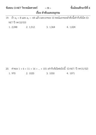ข้อสอบ O-NET วิชาคณิตศาสตร์          ~ 12 ~                  ชั้นมัธยมศึกษาปีที่ 6
                            เรื่อง ลาดับและอนุกรม
19. ถ้ำ a2 = 8 และ a5 = -64 แล้ว ผลบวกของ 10 พจน์แรกของลำดับนี้เท่ำกับข้อใด (O-
   NET ปี กศ.52/53)
   1. 2,048         2. 1,512         3. 1,364          4. 1,024




20. ค่ำของ 1 + 6 + 11 + 16 + … + 101 เท่ำกับข้อใดต่อไปนี้ (O-NET: ปี กศ.51/52)
   1. 970         2. 1020           3. 1050               4. 1071
 