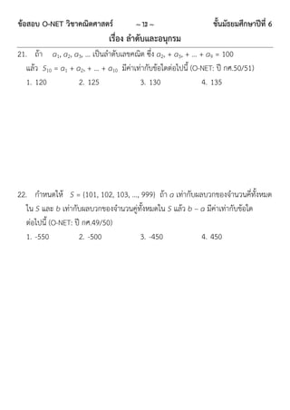ข้อสอบ O-NET วิชาคณิตศาสตร์            ~ 13 ~                    ชั้นมัธยมศึกษาปีที่ 6
                              เรื่อง ลาดับและอนุกรม
21. ถ้ำ a1, a2, a3, … เป็นลำดับเลขคณิต ซึ่ง a2, + a3, + … + a9 = 100
   แล้ว S10 = a1 + a2, + … + a10 มีค่ำเท่ำกับข้อใดต่อไปนี้ (O-NET: ปี กศ.50/51)
   1. 120           2. 125              3. 130                4. 135




22. กำหนดให้ S = {101, 102, 103, …, 999} ถ้ำ a เท่ำกับผลบวกของจำนวนคี่ทั้งหมด
   ใน S และ b เท่ำกับผลบวกของจำนวนคู่ทั้งหมดใน S แล้ว b – a มีค่ำเท่ำกับข้อใด
   ต่อไปนี้ (O-NET: ปี กศ.49/50)
   1. -550           2. -500          3. -450             4. 450
 