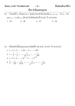 ข้อสอบ O-NET วิชาคณิตศาสตร์          ~ 14 ~                   ชั้นมัธยมศึกษาปีที่ 6
                             เรื่อง ลาดับและอนุกรม
23. กำหนดให้ Sn เป็นผลบวก n พจน์แรกของลำดับเลขคณิต a1, a2, a3, … ถ้ำ S5 = 90
   และ s10 = 5 แล้ว a11 มีค่ำเท่ำกับข้อใดต่อไปนี้ (O-NET ปี กศ.53/54)
   1. -39           2. -38                 3. -37               4. -36




24. ข้อใดต่อไปนี้เป็นอนุกรมเรขำคณิตที่มี 100 พจน์ (O-NET: ปี กศ.51/52)
   1. 1 + 3 + 5 + … + (2n – 1) + … + 199
   2. 1 + 1 + 1 + … + 2n1 1 + … + 199
          3 5               
                                          1
   3. 1 + 2 + 4 + … + (2 ) + … + 2199
                         n–1

            1        1           1
   4. 1 + 125 + 3125 + … + 2 n 1 + … + 199     1
      5                        5              5
 
