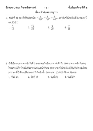 ข้อสอบ O-NET วิชาคณิตศาสตร์             ~3~                      ชั้นมัธยมศึกษาปีที่ 6
                              เรื่อง ลาดับและอนุกรม
                                1      1      1
1. พจน์ที่ 31 ของลำดับเลขคณิต  20 ,  30 ,  60 ,… เท่ำกับข้อใดต่อไปนี้ (O-NET: ปี
   กศ.50/51)
       5
   1. 12               2. 13                9
                                        3. 20                  7
                                                           4. 15
                          30




2. ป้ำจุ๊เริ่มขำยขนมครกในวันที่ 3 มกรำคม ในวันแรกขำยได้กำไร 100 บำท และในวันต่อๆ
   ไปจะขำยได้กำไรเพิ่มขึ้นจำกวันก่อนหน้ำวันละ 100 บำท ข้อใดต่อไปนี้เป็นวันที่ของเดือน
   มกรำคมที่ป้ำจุ๊ขำยได้เฉพำะกำไรในวันนั้น 340 บำท (O-NET: ปี กศ.48/49)
   1. วันที่ 24          2. วันที่ 25        3. วันที่ 26    4. วันที่ 27
 