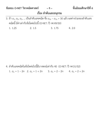 ข้อสอบ O-NET วิชาคณิตศาสตร์            ~4~                       ชั้นมัธยมศึกษาปีที่ 6
                              เรื่อง ลาดับและอนุกรม
3. ถ้ำ a1, a2, a3, … เป็นลำดับเลขคณิต ซึ่ง a30 – a10 = 30 แล้ว ผลต่ำงร่วมของลำดับเลข
   คณิตนี้ มีค่ำเท่ำกับข้อใดต่อไปนี้ (O-NET: ปี กศ.49/50)
   1. 1.25                 2. 1.5               3. 1.75        4. 2.0




4. ลำดับเลขคณิตในข้อใดต่อไปนี้มีบำงพจน์เท่ำกับ 40 (O-NET: ปี กศ.51/52)
   1. an = 1 – 2n 2. an = 1 + 2n 3. an = 2 – 2n            4. an = 2 + 2n
 