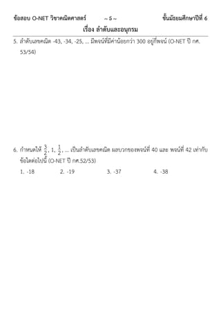 ข้อสอบ O-NET วิชาคณิตศาสตร์             ~5~                        ชั้นมัธยมศึกษาปีที่ 6
                               เรื่อง ลาดับและอนุกรม
5. ลำดับเลขคณิต -43, -34, -25, … มีพจน์ที่มีค่ำน้อยกว่ำ 300 อยูกี่พจน์ (O-NET ปี กศ.
                                                               ่
   53/54)




6. กำหนดให้ 3 , 1, 1 , … เป็นลำดับเลขคณิต ผลบวกของพจน์ที่ 40 และ พจน์ที่ 42 เท่ำกับ
             2 2
   ข้อใดต่อไปนี้ (O-NET ปี กศ.52/53)
   1. -18            2. -19            3. -37              4. -38
 