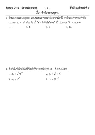 ข้อสอบ O-NET วิชาคณิตศาสตร์           ~6~                       ชั้นมัธยมศึกษาปีที่ 6
                             เรื่อง ลาดับและอนุกรม
7. ถ้ำผลบวกและผลคูณของสำมพจน์แรกของลำดับเลขคณิตที่มี d เป็นผลต่ำงร่วมเท่ำกับ
   15 และ 80 ตำมลำดับแล้ว d2 มีค่ำเท่ำกับข้อใดต่อไปนี้ (O-NET: ปี กศ.48/49)
   1. 1           2. 4                  3. 9                4. 16




8. ลำดับในข้อใดต่อไปนี้เป็นลำดับเรขำคณิต (O-NET: ปี กศ.49/50)
   1. an = 2n32n                       2. an = 2n + 4n
                2
  3. an = 3 n                          4. an = (2n)n
 
