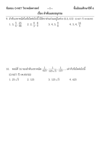 ข้อสอบ O-NET วิชาคณิตศาสตร์               ~7~                        ชั้นมัธยมศึกษาปีที่ 6
                                เรื่อง ลาดับและอนุกรม
9. ลำดับเรขำคณิตในข้อใดต่อไปนี้ มีอัตรำส่วนร่วมอยู่ในช่วง (0.3, 0.5) (O-NET: ปี กศ.48/49)
         5 25
   1. 3, 4 , 48    2. 2, 4 , 8            3. 4, 3, 9            4. 5, 4, 16
                         3 9                       8                      5




10. พจน์ที่ 16 ของลำดับเรขำคณิต 625 , 1 , 125 , ... เท่ำกับข้อใดต่อไปนี้
                                 1            1
                                     125 5
   (O-NET: ปี กศ.49/50)
   1. 25 5          2. 125           3. 125 5          4. 625
 