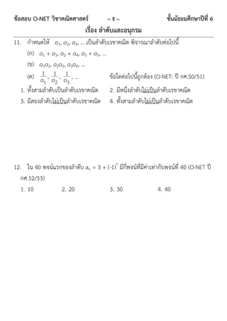 ข้อสอบ O-NET วิชาคณิตศาสตร์             ~8~                       ชั้นมัธยมศึกษาปีที่ 6
                              เรื่อง ลาดับและอนุกรม
11. กำหนดให้ a1, a2, a3, … เป็นลำดับเรขำคณิต พิจำรณำลำดับต่อไปนี้
    (ก) a1 + a3, a2 + a4, a3 + a5, …
    (ข) a1a2, a2a3, a3a4, …
         1
    (ค) a , a1 , a1 , …              ข้อใดต่อไปนี้ถูกต้อง (O-NET: ปี กศ.50/51)
            1    2    3
  1. ทั้งสำมลำดับเป็นลำดับเรขำคณิต       2. มีหนึ่งลำดับไม่เป็นลำดับเรขำคณิต
  3. มีสองลำดับไม่เป็นลำดับเรขำคณิต      4. ทั้งสำมลำดับไม่เป็นลำดับเรขำคณิต




12. ใน 40 พจน์แรกของลำดับ an = 3 + (-1)n มีกี่พจน์ที่มีค่ำเท่ำกับพจน์ที่ 40 (O-NET ปี
   กศ.52/53)
   1. 10         2. 20              3. 30                     4. 40
 