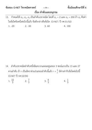 ข้อสอบ O-NET วิชาคณิตศาสตร์              ~9~                        ชั้นมัธยมศึกษาปีที่ 6
                               เรื่อง ลาดับและอนุกรม
13. กำหนดให้ a1, a2, a3 เป็นลำดับเรขำคณิต โดยที่ a1 = 2 และ a3 = 200 ถ้ำ a2 คือค่ำ
   ในข้อใดข้อหนึ่งต่อไปนี้แล้ว ข้อดังกล่ำวคือข้อใด (O-NET: ปี กศ.51/52)
   1. -20             2. -50                 3. 60              4. 100




14. ลำดับเรขำคณิตลำดับหนึ่งมีผลบวกและผลคูณของ 3 พจน์แรกเป็น 13 และ 27
   ตำมลำดับ ถ้ำ r เป็นอัตรำส่วนร่วมของลำดับนี้แล้ว r + 1 มีค่ำเท่ำกับข้อใดต่อไปนี้
                                                       r
   (O-NET ปี กศ.53/54)
   1. 10
       3             2. 73              3. 4
                                           3                   4. 13
 