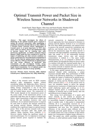 ACEEE International Journal on Communication, Vol 1, No. 2, July 2010




     Optimal Transmit Power and Packet Size in
      Wireless Sensor Networks in Shadowed
                     Channel
                  Arnab Nandi, Dipen Bepari, Jibin Jose and Sumit Kundu, Member IEEE
                          Department of Electronics and Communication Engineering
                                 National Institute of Technology, Durgapur
                                          Durgapur- 713209, India
             Emails: nandi_arnab@yahoo.co.in, dipen.jgec04@gmail.com, jibinjosepez@gmail.com,
                                        sumit.kundu@ece.nitdgp.ac.in

Abstract - This paper investigates the effects of                network connectivity in shadowed environment.
shadowing on the optimal transmit power required to              Several approaches have been proposed in literature to
sustain the network connectivity while maintaining a             prolong network lifetime. Sooksan et al. [1] evaluated
predefined maximum tolerable Bit Error Rate (BER) in             Bit Error Rate (BER) performance and optimal power
a Wireless Sensor Networks (WSN). Optimization of
transmit power is of great importance in WSN since               to preserve the network connectivity considering only
sensor nodes are battery driven and optimization helps           path-loss and thermal noise. In [2] Bettstetter et al.
to increase battery life by reducing inter node                  derived the transmission range for which network is
interference significantly. An infinite Automatic Repeat         connected with high probability considering free-space
Request (ARQ) model has been considered to assess the            radio link model. In [3] the relationships between
impact of shadowing and other network conditions on              transmission range, service area and network
energy requirement for successful packet transmission in         connectedness is studied in a free space model.
WSN. We also find the optimal packet length based on             Narayanaswamy et al. [4] proposed a protocol that
energy efficiency. Effects of shadowing on optimal packet
                                                                 extends battery life through providing low power routes
size and energy efficiency in packetized data
transmission are also investigated. Further energy               in a medium with path loss exponent greater than 2. In
consumption is minimized considering a variable packet           [5] a minimum uniform transmission power of an ad
length based transmission. Use of optimal packet size            hoc wireless network to maintain network connectivity
shows a significant reduction in energy spending.                is proposed considering path loss only.
                                                                    In this paper optimal transmit power is derived in
Keywords -Wireless Sensor Networks, BER, Optimal                 shadowed channel while maintaining a certain
transmit power, Optimal packet size, ARQ, Shadowing.             maximum tolerable BER. Since performance of WSN
                                                                 is likely to be affected by shadowing, it is important to
                 1. INTRODUCTION                                 investigate the impact of shadowing on optimal power.
                                                                 The optimal power in presence of shadowing also
   Most of the research work on WSN assumes                      depends on routing and the Medium Access Control
idealized radio propagation models without                       (MAC) protocol used [1, 6-7]. In the present work we
considering fading and shadowing effects. However                carry out simulation studies to derive the optimal
network performance degrades due to shadowing and                transmit power in presence of shadowing for a network
fading. Energy conservation is one of the most                   model employing square grid topology as in [1].
important issues in WSN, where nodes are likely to               Optimal transmit power is evaluated under several
rely on limited battery power. The connectivity of               conditions of network such as node density, data rate
WSN mostly depends on the transmission power of                  and different level of shadow fading.
the source nodes. If the transmission power is not                  Here energy level performance of a square grid
sufficiently high there may be single or multiple link           sensor network is also studied in presence of
failure. Again transmitting at high power reduces the            shadowing [8-10]. We consider an infinite ARQ model
battery life and introduces excessive inter node                 to successfully transmit a packetized data from one
interference. So an optimal transmit power is required           node to another node. A data packet is retransmitted
for each node to preserve the network connectivity               infinitely till it is successfully received [8]. It is
and prolong network lifetime. Different network                  assumed that the ACK / NAK from receiving node are
conditions have significant impact on optimal transmit           instantaneous and error free. We estimate energy
power. Most of the previous research work in this                efficiency of the network under different level of
field assumes free-space radio link model and                    shadowing and node spatial density. A scheme based
Additive White Gaussian Noise (AWGN) [1-3].                      on variable packet size is also evaluated. In this scheme
However shadow fading has significant impact on                  packet size corresponds to highest energy efficiency is
network performance. So, it is important to investigate          used. This packet size, which contributes maximum
optimal transmit power required to maintain the                  efficiency, is called optimum packet length. Impact of

                                                            39
© 2010 ACEEE
DOI: 01.ijcom.01.02.08
 