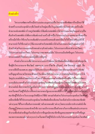 ตัวอย่ างที่ 5

          โครงงานพัฒนาเครื องมือ(ToolsDevelopment)เป็ นโครงงานเพือพัฒนาเรื องมือมาใช้
ช่วยสร้างงานประยุกต์ต่างๆซึงโดยส่วนใหญ่จะเป็ นในรู ปซอฟต์แวร์ตวอย่างของเครื องมือ
                                                                 ั
ช่วยงานเช่นซอฟต์แวร์วาดรู ปซอฟต์แวร์พิมพ์งานซอฟต์แวร์ช่วยการมองวัตถุในมุมต่างๆเป็ น
ต้นสําหรับซอฟต์แวร์เพือการพิมพ์งานนั-นสร้างขึ-นเป็ นโปรแกรมประมวลผลภาษาซึงจะเป็ น
เครื องมือให้เราใช้งานในงานพิมพ์ต่างๆบนเครื องคอมพิวเตอร์เป็ นไปได้โดยง่ายซึงรู ปทีได้
สามารถนําไปใช้งานต่างๆได้มากมายสําหรับซอฟต์แวร์ช่วยในการมองวัตถุในมุมต่างๆใช้
สําหรับช่วยในการออกแบบสิ งของต่างๆตัวอย่างเช่น1.โปรแกรมการค้นหาคําภาษาไทย2.
โปรแกรมอ่านอักษรไทย3.โปรแกรมวาดภาพสามมิติ4.โปรแกรมบีบอัดข้อมูล5.โปรแกรม
ประมวลผลคําไทยบนระบบปฏิบติการลีนุกซ์
                                  ั
          ตัวอย่างโครงงานชื่อโครงงานระบบบาร์โค้ดบนโทรศัพท์เคลือนทีเพือการดําเนินธุรกิจ
ชื่อผูทาโครงงานนาย ฑีฆวัฒน์ เทพานวล, นาย ปวีณวัช สุรินทร์, นาย ปิ ยะพงษ์ บุญมี ชื่อ
      ้ ํ
อาจารย์ทีปรึ กษาผศ.ดร.สุ ขมาลกิติสินสถาบันการศึกษามหาวิทยาลัยเกษตรศาสตร์ระดับชั8
                             ุ
นปริ ญญาตรี หมวดวิชาคอมพิวเตอร์วน/เดือน/ปี ทําโครงงาน1/1/2549บทคัดย่อโครงการนี-มี
                                    ั
วัตถุประสงค์เพือนําเทคนิคการสร้างบาร์โค้ดบนจอภาพโทรศัพท์เคลือนทีมาใช้ในการพัฒนา
ระบบทีประกอบด้วยโปรแกรมประยุกต์บนโทรศัพท์เคลือนทีและเว็บเซอร์วิสเพือรองรับการ
ทํางานดังนี-คือการขอรับใบแจ้งค่าบริ การการขอทําบัตรสมาชิกการจองและการซื-อตัCวต่างๆ
จากเว็บเซอร์วิสผูให้บริ การคือหน่วยงานของรัฐและเอกชนทีมีการใช้ใบแจ้งค่าบริ การหรื อบัตร
                    ้
สมาชิกผูให้บริ การในระบบธุรกิจทีมีการใช้ตCวตามลําดับผ่านโปรแกรมประยุกต์บนโทรศัพท์
             ้                             ั
เคลือนทีเพือใช้โปรแกรมประยุกต์บนโทรศัพท์เคลือนทีแทนใบแจ้งค่าบริ การบัตรสมาชิกตัC
วต่างๆและใช้ในการยืนยันการออกตัCวจริ งจากจองตัCวต่างๆโดยระบบมีการทํางานดังนี-คือ
เว็บเซอร์วิสของระบบจะทําหน้าทีรวบรวมบริ การและเป็ นตัวกลางในการเชือมต่อประสานการ
ทํางานเพือส่งผ่านข้อมูลใบแจ้งค่าบริ การข้อมูลบัตรสมาชิกข้อมูลหมายเลขเฉพาะหรื อข้อมูล
หมายการจองของตัCวต่างๆระหว่างเว็บเซอร์วิสผูให้บริ การกับโปรแกรมประยุกต์บนโทรศัพท์
                                                ้
 