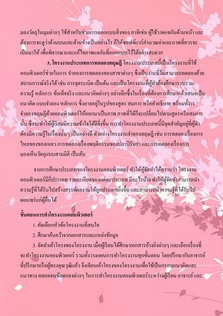 มองวัตถุในมุมต่างๆ ใช้สาหรับช่วยการออกแบบสิ่ งของ อาทิเช่น ผูใช้วาดแจกันด้านหน้า และ
                              ํ                                      ้
                ่
ต้องการจะดูวาด้านบนและด้านข้างเป็ นอย่างไร ก็ให้ซอฟต์แวร์คานวณค่าและภาพที่ควรจะ
                                                                  ํ
เป็ นมาให้ เพื่อพิจารณาและแก้ไขภาพแจกันที่ออกแบบไว้ได้อย่างสะดวก
                5. โครงงานประเภทการทดลองทฤษฎี โครงงานประเภทนี้เป็ นโครงงานที่ใช้
คอมพิวเตอร์ช่วยในการ จําลองการทดลองของสาขาต่างๆ ซึ่งเป็ นงานที่ไม่สามารถทดลองด้วย
สถานการณ์จริ งได้ เช่น การจุดระเบิด เป็ นต้น และเป็ นโครงงานที่ผทาต้องศึกษารวบรวม
                                                                    ู้ ํ
ความรู้ หลักการ ข้อเท็จจริ ง และแนวคิดต่างๆ อย่างลึกซึ้งในเรื่ องที่ตองการศึกษาแล้วเสนอเป็ น
                                                                       ้
                                            ่
แนวคิด แบบจําลอง หลักการ ซึ่ งอาจอยูในรู ปของสูตร สมการ หรื อคําอธิบาย พร้อมทั้งาร
                                                               ็
จําลองทฤษฏีดวยคอมพิวเตอร์ให้ออกมาเป็ นภาพ ภาพที่ได้กจะเปลี่ยนไปตามสูตรหรื อสมการ
                  ้
                                                                                       ่ ู้ ํ
นั้น ซึ่งจะทําให้ผเู้ รี ยนมีความเข้าใจได้ดียงขึ้น การทําโครงงานประเภทนี้มีจุดสําคัญอยูที่ผทา
                                              ิ่
ต้องมีความรู้ในเรื่ องนั้นๆ เป็ นอย่างดี ตัวอย่างโครงงานจําลองทฤษฎี เช่น การทดลองเรื่ องการ
ไหลของของเหลว การทดลองเรื่ องพฤติกรรมของปลาปิ รันย่า และการทดลองเรื่ องการ
มองเห็นวัตถุแบบสามมิติ เป็ นต้น

       จากการศึกษาประเภทของโครงงานคอมพิวเตอร์ ทําให้ผจดทําได้ทราบว่า โครงงาน
                                                          ู้ ั
คอมพิวเตอร์มีกี่ประเภท รายละเอียดของแต่ละประเภท มีอะไรบ้าง ทําให้ผจดทําสามารถนํา
                                                                   ู้ ั
ความรู้ท่ีได้รับไปสร้างสรรค์ผลงานให้ถูกประเภทยิงขึ้น และสามารถนําความรู้ที่ได้รับไป
                                               ่
เผยแพร่ แก่ผอื่นได้
              ู้
ขั้นตอนการทาโครงงานคอมพิวเตอร์
        1. คัดเลือกหัวข้อโครงงานที่สนใจ
        2. ศึกษาค้นคว้าจากเอกสารและแหล่งข้อมูล
        3. จัดทําเค้าโครงของโครงงาน เมื่อผูเ้ รี ยนได้ศึกษาเอกสารอ้างอิงต่างๆ และเลือกเรื่ องที่
จะทําโครงงานคอมพิวเตอร์ รวมทั้งวางแผนการทําโครงงานทุกขั้นตอน โดยปรึ กษากับอาจารย์
ที่ปรึ กษาหรื อผูทรงคุณวุฒิแล้ว จึงเขียนเค้าโครงของโครงงานเพื่อใช้เป็ นกรอบแนวคิดและ
                  ้
แนวทาง ตลอดจนข้อตกลงต่างๆ ในการทําโครงงานคอมพิวเตอร์ระหว่างผูเ้ รี ยน อาจารย์ และ
 