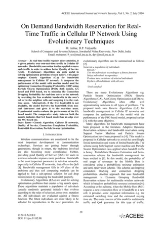 ACEEE International Journal on Network Security, Vol 1, No. 2, July 2010




   On Demand Bandwidth Reservation for Real-
    Time Traffic in Cellular IP Network Using
            Evolutionary Techniques
                                              M. Anbar, D.P. Vidyarthi
             School of Computer and Systems Sciences, Jawaharlal Nehru University, New Delhi, India
                          Email: mohamm19_scs@mail.jnu.ac.in, dpv@mail.jnu.ac.in

Abstract— As real-time traffic requires more attention, it         evolutionary algorithm can be summarized as follows
is given priority over non-real-time traffic in Cellular IP        [2].
networks. Bandwidth reservation is often applied to serve          Generate a population of individuals
such traffic in order to achieve better Quality of Service            Repeat {
(QoS). Evolutionary Algorithms are quite useful in                    Test the individuals according to a fitness function
solving optimization problems of such nature. This paper              Select individuals to reproduce
employs Genetic Algorithm (GA) for bandwidth                          Produce new variations of selected individuals
management in Cellular IP network. It compares the                    Replace old individuals with old ones
performance of the model with another model used for                           }
optimizing Connection Dropping Probability (CDP) using                Until satisfied
Particle Swarm Optimization (PSO). Both models, GA
based and PSO based, try to minimize the Connection                   There are many Evolutionary Algorithms e.g.
Dropping Probability for real-time users in the network
                                                                   Particle Swarm Optimization (PSO), Genetic
by searching the free available bandwidth in the user’s
cell or in the neighbor cells and assigning it to the real-
                                                                   Algorithms (GA), Ant Colony Optimization (ACO) etc.
time users. Alternatively, if the free bandwidth is not            Evolutionary      Algorithms     often    offer    well
available, the model borrows the bandwidth from non-               approximating solutions to all types of problems. The
real time-users and gives it to the real-time users.               proposed work uses Genetic Algorithms (GA) for
Experimental results evaluate the performance of the GA            bandwidth management in Cellular IP networks and
based model. The comparative study between both the                compares the performance of the model with the
models indicates that GA based model has an edge over              performance of the PSO based model, proposed earlier
the PSO based one.                                                 [3], with the same objective.
Index Terms—Genetic Algorithm, Cellular IP networks,
                                                                      Many algorithms for bandwidth management have
Quality of Service, Connection Completion Probability,
Bandwidth Reservation, Particle Swarm Optimization.                been proposed in the literature. Adaptive Resource
                                                                   Reservation schemes and bandwidth reservation using
                        I. INTRODUCTION                            Support Vector Machine and Particle Swarm
                                                                   Optimization have been proposed in [4]. This model is
   Wireless communications are considered to be the                proposed in Cellular networks to avoid the unwillingly
most important development in communication                        forced termination and waste of limited bandwidth. The
technology. Services are getting better through                    scheme using both Support vector machine and Particle
generations; though in return, the problems involved               Swarm Optimization was applied when handoff traffic
are also becoming more complicated. Further,                       is heavy. Probabilistic Resource Estimation and Semi-
providing good Quality of Service (QoS) for users in               reservation scheme for bandwidth management has
wireless networks imposes more problems. Bandwidth                 been studied in [5]. In this model, the probability of
is the most important parameter in wireless networks,              real usage of resources by the Mobile Host is
especially in Cellular IP networks, that affects the QoS           considered using a probabilistic resource estimation
[1]. Bandwidth management falls in NP class of the                 and semi-reservation scheme. This scheme can improve
problems and thus soft computing methods can be                    connection blocking and connection dropping
applied to find a sub-optimal solution for call drop               probabilities. Another approach that uses bandwidth
minimization by managing the bandwidth properly.                   management is Dynamic Grouping Bandwidth
   Evolutionary Algorithms (EAs) are used for solving              Reservation scheme for multimedia wireless networks
optimization problems that creates a big search space.             which is based on probabilistic resource estimation [6].
These algorithms maintain a population of individuals              According to this scheme, when the Mobile Host (MH)
(usually randomly generated initially) that evolves                requests a new connection flow or it handoffs to a new
according to the rules of selection, cross-over, mutation          cell, it provides some important information e.g. the
etc. All individuals are evaluated against a fitness               estimated switching time and the estimated staying
function. The fittest individuals are more likely to be            time etc. The main concern of this model is multimedia
selected for reproduction in the next generation. An               traffic and QoS guarantee for this type of traffic;


                                                              38
© 2010 ACEEE
DOI: 01.ijns.01.02.08
 